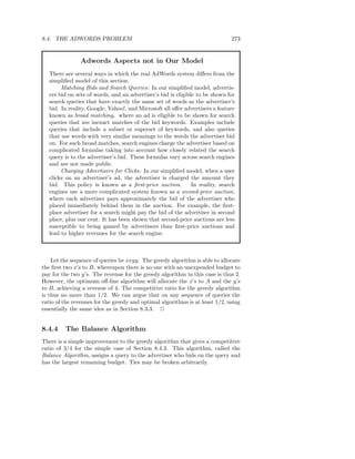 8.4. THE ADWORDS PROBLEM                                                       273


                Adwords Aspects not in Our Model
   There are several ways in which the real AdWords system diﬀers from the
   simpliﬁed model of this section.
        Matching Bids and Search Queries: In our simpliﬁed model, advertis-
   ers bid on sets of words, and an advertiser’s bid is eligible to be shown for
   search queries that have exactly the same set of words as the advertiser’s
   bid. In reality, Google, Yahoo!, and Microsoft all oﬀer advertisers a feature
   known as broad matching, where an ad is eligible to be shown for search
   queries that are inexact matches of the bid keywords. Examples include
   queries that include a subset or superset of keywords, and also queries
   that use words with very similar meanings to the words the advertiser bid
   on. For such broad matches, search engines charge the advertiser based on
   complicated formulas taking into account how closely related the search
   query is to the advertiser’s bid. These formulas vary across search engines
   and are not made public.
        Charging Advertisers for Clicks: In our simpliﬁed model, when a user
   clicks on an advertiser’s ad, the advertiser is charged the amount they
   bid. This policy is known as a ﬁrst-price auction.          In reality, search
   engines use a more complicated system known as a second-price auction,
   where each advertiser pays approximately the bid of the advertiser who
   placed immediately behind them in the auction. For example, the ﬁrst-
   place advertiser for a search might pay the bid of the advertiser in second
   place, plus one cent. It has been shown that second-price auctions are less
   susceptible to being gamed by advertisers than ﬁrst-price auctions and
   lead to higher revenues for the search engine.



    Let the sequence of queries be xxyy. The greedy algorithm is able to allocate
the ﬁrst two x’s to B, whereupon there is no one with an unexpended budget to
pay for the two y’s. The revenue for the greedy algorithm in this case is thus 2.
However, the optimum oﬀ-line algorithm will allocate the x’s to A and the y’s
to B, achieving a revenue of 4. The competitive ratio for the greedy algorithm
is thus no more than 1/2. We can argue that on any sequence of queries the
ratio of the revenues for the greedy and optimal algorithms is at least 1/2, using
essentially the same idea as in Section 8.3.3. 2


8.4.4    The Balance Algorithm
There is a simple improvement to the greedy algorithm that gives a competitive
ratio of 3/4 for the simple case of Section 8.4.3. This algorithm, called the
Balance Algorithm, assigns a query to the advertiser who bids on the query and
has the largest remaining budget. Ties may be broken arbitrarily.
 