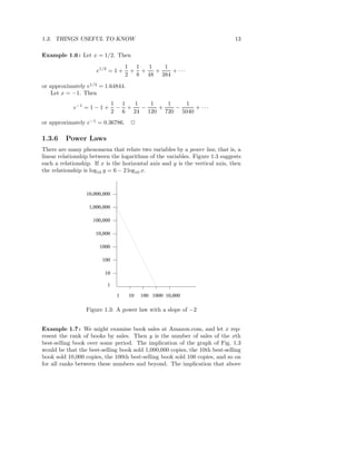 1.3. THINGS USEFUL TO KNOW                                                    13

Example 1.6 : Let x = 1/2. Then
                                    1 1  1   1
                      e1/2 = 1 +     + +   +   + ···
                                    2 8 48 384
or approximately e1/2 = 1.64844.
    Let x = −1. Then
                               1 1  1   1   1   1
            e−1 = 1 − 1 +       − +   −   +   −    + ···
                               2 6 24 120 720 5040
or approximately e−1 = 0.36786.      2

1.3.6    Power Laws
There are many phenomena that relate two variables by a power law, that is, a
linear relationship between the logarithms of the variables. Figure 1.3 suggests
such a relationship. If x is the horizontal axis and y is the vertical axis, then
the relationship is log10 y = 6 − 2 log10 x.



                  10,000,000

                   1,000,000

                    100,000

                     10,000

                       1000

                        100

                         10

                          1

                                1   10   100 1000 10,000

                  Figure 1.3: A power law with a slope of −2


Example 1.7 : We might examine book sales at Amazon.com, and let x rep-
resent the rank of books by sales. Then y is the number of sales of the xth
best-selling book over some period. The implication of the graph of Fig. 1.3
would be that the best-selling book sold 1,000,000 copies, the 10th best-selling
book sold 10,000 copies, the 100th best-selling book sold 100 copies, and so on
for all ranks between these numbers and beyond. The implication that above
 