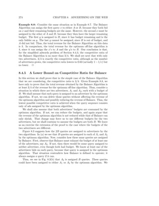 274                            CHAPTER 8. ADVERTISING ON THE WEB

Example 8.8 : Consider the same situation as in Example 8.7. The Balance
Algorithm can assign the ﬁrst query x to either A or B, because they both bid
on x and their remaining budgets are the same. However, the second x must be
assigned to the other of A and B, because they then have the larger remaining
budget. The ﬁrst y is assigned to B, since it has budget remaining and is the
only bidder on y. The last y cannot be assigned, since B is out of budget, and
A did not bid. Thus, the total revenue for the Balance Algorithm on this data
is 3. In comparison, the total revenue for the optimum oﬀ-line algorithm is
4, since it can assign the x’s to A and the y’s to B. Our conclusion is that,
for the simpliﬁed adwords problem of Section 8.4.3, the competitive ratio of
the Balance Algorithm is no more than 3/4. We shall see next that with only
two advertisers, 3/4 is exactly the competitive ratio, although as the number
of advertisers grows, the competitive ratio lowers to 0.63 (actually 1 − 1/e) but
no lower. 2


8.4.5    A Lower Bound on Competitive Ratio for Balance
In this section we shall prove that in the simple case of the Balance Algorithm
that we are considering, the competitive ratio is 3/4. Given Example 8.8, we
have only to prove that the total revenue obtained by the Balance Algorithm is
at least 3/4 of the revenue for the optimum oﬀ-line algorithm. Thus, consider a
situation in which there are two advertisers, A1 and A2 , each with a budget of
B. We shall assume that each query is assigned to an advertiser by the optimum
algorithm. If not, we can delete those queries without aﬀecting the revenue of
the optimum algorithm and possibly reducing the revenue of Balance. Thus, the
lowest possible competitive ratio is achieved when the query sequence consists
only of ads assigned by the optimum algorithm.
    We shall also assume that both advertisers’ budgets are consumed by the
optimum algorithm. If not, we can reduce the budgets, and again argue that
the revenue of the optimum algorithm is not reduced while that of Balance can
only shrink. That change may force us to use diﬀerent budgets for the two
advertisers, but we shall continue to assume the budgets are both B. We leave
as an exercise the extension of the proof to the case where the budgets of the
two advertisers are diﬀerent.
    Figure 8.3 suggests how the 2B queries are assigned to advertisers by the
two algorithms. In (a) we see that B queries are assigned to each of A1 and A2
by the optimum algorithm. Now, consider how these same queries are assigned
by Balance. First, observe that Balance must exhaust the budget of at least one
of the advertisers, say A2 . If not, then there would be some query assigned to
neither advertiser, even though both had budget. We know at least one of the
advertisers bids on each query, because that query is assigned in the optimum
algorithm. That situation contradicts how Balance is deﬁned to operate; it
always assigns a query if it can.
    Thus, we see in Fig. 8.3(b) that A2 is assigned B queries. These queries
could have been assigned to either A1 or A2 by the optimum algorithm. We
 