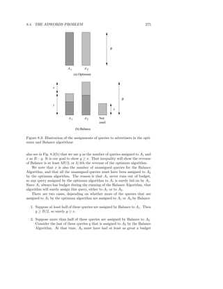 8.4. THE ADWORDS PROBLEM                                                      275




                                                       B




                           A1          A2
                                (a) Optimum



                 x


                                                               B
                 y
                                                           x

                           A1          A2       Not
                                                used

                                 (b) Balance

Figure 8.3: Illustration of the assignments of queries to advertisers in the opti-
mum and Balance algorithms


also see in Fig. 8.3(b) that we use y as the number of queries assigned to A1 and
x as B − y. It is our goal to show y ≥ x. That inequality will show the revenue
of Balance is at least 3B/2, or 3/4th the revenue of the optimum algorithm.
    We note that x is also the number of unassigned queries for the Balance
Algorithm, and that all the unassigned queries must have been assigned to A2
by the optimum algorithm. The reason is that A1 never runs out of budget,
so any query assigned by the optimum algorithm to A1 is surely bid on by A1 .
Since A1 always has budget during the running of the Balance Algorithm, that
algorithm will surely assign this query, either to A1 or to A2 .
    There are two cases, depending on whether more of the queries that are
assigned to A1 by the optimum algorithm are assigned to A1 or A2 by Balance.

  1. Suppose at least half of these queries are assigned by Balance to A1 . Then
     y ≥ B/2, so surely y ≥ x.

  2. Suppose more than half of these queries are assigned by Balance to A2 .
     Consider the last of these queries q that is assigned to A2 by the Balance
     Algorithm. At that time, A2 must have had at least as great a budget
 