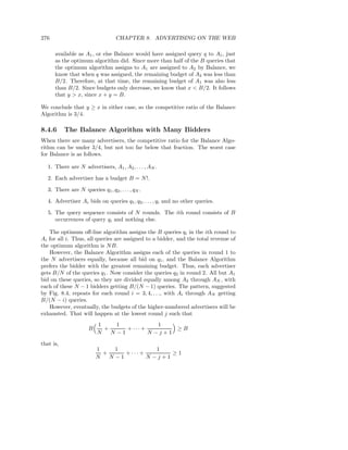 276                                CHAPTER 8. ADVERTISING ON THE WEB

      available as A1 , or else Balance would have assigned query q to A1 , just
      as the optimum algorithm did. Since more than half of the B queries that
      the optimum algorithm assigns to A1 are assigned to A2 by Balance, we
      know that when q was assigned, the remaining budget of A2 was less than
      B/2. Therefore, at that time, the remaining budget of A1 was also less
      than B/2. Since budgets only decrease, we know that x < B/2. It follows
      that y > x, since x + y = B.

We conclude that y ≥ x in either case, so the competitive ratio of the Balance
Algorithm is 3/4.

8.4.6      The Balance Algorithm with Many Bidders
When there are many advertisers, the competitive ratio for the Balance Algo-
rithm can be under 3/4, but not too far below that fraction. The worst case
for Balance is as follows.

   1. There are N advertisers, A1 , A2 , . . . , AN .

   2. Each advertiser has a budget B = N !.

   3. There are N queries q1 , q2 , . . . , qN .

   4. Advertiser Ai bids on queries q1 , q2 , . . . , qi and no other queries.

   5. The query sequence consists of N rounds. The ith round consists of B
      occurrences of query qi and nothing else.

   The optimum oﬀ-line algorithm assigns the B queries qi in the ith round to
Ai for all i. Thus, all queries are assigned to a bidder, and the total revenue of
the optimum algorithm is N B.
   However, the Balance Algorithm assigns each of the queries in round 1 to
the N advertisers equally, because all bid on q1 , and the Balance Algorithm
prefers the bidder with the greatest remaining budget. Thus, each advertiser
gets B/N of the queries q1 . Now consider the queries q2 in round 2. All but A1
bid on these queries, so they are divided equally among A2 through AN , with
each of these N − 1 bidders getting B/(N − 1) queries. The pattern, suggested
by Fig. 8.4, repeats for each round i = 3, 4, . . ., with Ai through AN getting
B/(N − i) queries.
   However, eventually, the budgets of the higher-numbered advertisers will be
exhausted. That will happen at the lowest round j such that
                          1     1            1
                      B     +      + ···+        ≥B
                          N   N −1        N −j+1
that is,
                          1     1            1
                            +      + ···+        ≥1
                          N   N −1        N −j+1
 