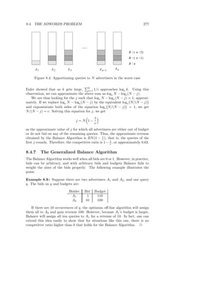 8.4. THE ADWORDS PROBLEM                                                         277




                                     ...
                                                                   B / ( n −2)
                                                                   B / ( n −1)
                                                                   B /n
      A1        A2         A3                    A n−1    An

     Figure 8.4: Apportioning queries to N advertisers in the worst case

                                        k
Euler showed that as k gets large,      i=1 1/i approaches loge k. Using this
observation, we can approximate the above sum as loge N − loge (N − j).
   We are thus looking for the j such that loge N − loge (N − j) = 1, approxi-
mately. If we replace loge N − loge (N − j) by the equivalent loge N/(N − j)
and exponentiate both sides of the equation loge N/(N − j) = 1, we get
N/(N − j) = e. Solving this equation for j, we get
                                             1
                                j =N 1−
                                             e
as the approximate value of j for which all advertisers are either out of budget
or do not bid on any of the remaining queries. Thus, the approximate revenue
obtained by the Balance Algorithm is BN (1 − 1 ), that is, the queries of the
                                                  e
ﬁrst j rounds. Therefore, the competitive ratio is 1 − 1 , or approximately 0.63.
                                                       e


8.4.7      The Generalized Balance Algorithm
The Balance Algorithm works well when all bids are 0 or 1. However, in practice,
bids can be arbitrary, and with arbitrary bids and budgets Balance fails to
weight the sizes of the bids properly. The following example illustrates the
point.

Example 8.9 : Suppose there are two advertisers A1 and A2 , and one query
q. The bids on q and budgets are:

                            Bidder    Bid    Budget
                              A1       1      110
                              A2      10      100

   If there are 10 occurrences of q, the optimum oﬀ-line algorithm will assign
them all to A2 and gain revenue 100. However, because A1 ’s budget is larger,
Balance will assign all ten queries to A1 for a revenue of 10. In fact, one can
extend this idea easily to show that for situations like this one, there is no
competitive ratio higher than 0 that holds for the Balance Algorithm. 2
 