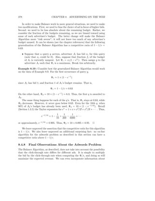 278                            CHAPTER 8. ADVERTISING ON THE WEB

   In order to make Balance work in more general situations, we need to make
two modiﬁcations. First, we need to bias the choice of ad in favor of higher bids.
Second, we need to be less absolute about the remaining budget. Rather, we
consider the fraction of the budgets remaining, so we are biased toward using
some of each advertiser’s budget. The latter change will make the Balance
Algorithm more “risk averse”; it will not leave too much of any advertiser’s
budget unused. It can be shown (see the chapter references) that the following
generalization of the Balance Algorithm has a competitive ratio of 1 − 1/e =
0.63.

   • Suppose that a query q arrives, advertiser Ai has bid xi for this query
     (note that xi could be 0). Also, suppose that fraction fi of the budget
     of Ai is currently unspent. Let Ψi = xi (1 − efi ). Then assign q to the
     advertiser Ai such that Ψi is a maximum. Break ties arbitrarily.

Example 8.10 : Consider how the generalized Balance Algorithm would work
on the data of Example 8.9. For the ﬁrst occurrence of query q,

                               Ψ1 = 1 × (1 − e−1 )

since A1 has bid 1, and fraction 1 of A1 ’s budget remains. That is,

                              Ψ1 = 1 − 1/e = 0.63

On the other hand, Ψ2 = 10 × (1 − e−1 ) = 6.3. Thus, the ﬁrst q is awarded to
A2 .
     The same thing happens for each of the q’s. That is, Ψ1 stays at 0.63, while
Ψ2 decreases. However, it never goes below 0.63. Even for the 10th q, when
90% of A2 ’s budget has already been used, Ψ2 = 10 × (1 − e−1/10 ). Recall
(Section 1.3.5) the Taylor expansion for ex = 1 + x + x2/2! + x3/3! + · · · . Thus,
                                     1   1   1
                      e−1/10 = 1 −     +   −     + ···
                                     10 200 6000
or approximately, e−1/10 = 0.905. Thus, Ψ2 = 10 × 0.095 = 0.95.        2

    We leave unproved the assertion that the competitive ratio for this algorithm
is 1 − 1/e. We also leave unproved an additional surprising fact: no on-line
algorithm for the adwords problem as described in this section can have a
competitive ratio above 1 − 1/e.

8.4.8    Final Observations About the Adwords Problem
The Balance Algorithm, as described, does not take into account the possibility
that the click-through rate diﬀers for diﬀerent ads. It is simple to multiply
the bid by the click-through rate when computing the Ψi ’s, and doing so will
maximize the expected revenue. We can even incorporate information about
 