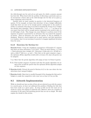 8.5. ADWORDS IMPLEMENTATION                                                    279

  the click-through rate for each ad on each query for which a nonzero amount
  has been bid. When faced with the problem of allocating a particular query q,
  we incorporate a factor that is the click-through rate for that ad on query q,
  when computing each of the Ψ’s.
      Another issue we must consider in practice is the historical frequency of
  queries. If, for example, we know that advertiser Ai has a budget suﬃciently
  small that there are sure to be enough queries coming later in the month to
  satisfy Ai ’s demand, then there is no point in boosting Ψi if some of Ai ’s budget
  has already been expended. That is, maintain Ψi = xi (1 − e−1 ) as long as we
  can expect that there will be enough queries remaining in the month to give Ai
  its full budget of ads. This change can cause Balance to perform worse if the
  sequence of queries is governed by an adversary who can control the sequence
  of queries. Such an adversary can cause the queries Ai bid on suddenly to
  disappear. However, search engines get so many queries, and their generation
  is so random, that it is not necessary in practice to imagine signiﬁcant deviation
  from the norm.

  8.4.9    Exercises for Section 8.4
  Exercise 8.4.1 : Using the simplifying assumptions of Example 8.7, suppose
  that there are three advertisers, A, B, and C. There are three queries, x, y, and
  z. Each advertiser has a budget of 2. Advertiser A bids only on x; B bids on x
  and y, while C bids on x, y, and z. Note that on the query sequence xxyyzz,
  the optimum oﬀ-line algorithm would yield a revenue of 6, since all queries can
  be assigned.

  ! (a) Show that the greedy algorithm will assign at least 4 of these 6 queries.
 !! (b) Find another sequence of queries such that the greedy algorithm can as-
        sign as few as half the queries that the optimum oﬀ-line algorithm assigns
        on that sequence.

!! Exercise 8.4.2 : Extend the proof of Section 8.4.5 to the case where the two
   advertisers have unequal budgets.

! Exercise 8.4.3 : Show how to modify Example 8.9 by changing the bids and/or
  budgets to make the competitive ratio come out as close to 0 as you like.


  8.5     Adwords Implementation
  While we should now have an idea of how ads are selected to go with the answer
  to a search query, we have not addressed the problem of ﬁnding the bids that
  have been made on a given query. As long as bids are for the exact set of
  words in a query, the solution is relatively easy. However, there are a number of
  extensions to the query/bid matching process that are not as simple. We shall
  explain the details in this section.
 