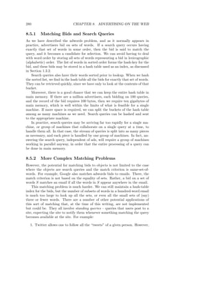 280                             CHAPTER 8. ADVERTISING ON THE WEB

8.5.1     Matching Bids and Search Queries
As we have described the adwords problem, and as it normally appears in
practice, advertisers bid on sets of words. If a search query occurs having
exactly that set of words in some order, then the bid is said to match the
query, and it becomes a candidate for selection. We can avoid having to deal
with word order by storing all sets of words representing a bid in lexicographic
(alphabetic) order. The list of words in sorted order forms the hash-key for the
bid, and these bids may be stored in a hash table used as an index, as discussed
in Section 1.3.2.
    Search queries also have their words sorted prior to lookup. When we hash
the sorted list, we ﬁnd in the hash table all the bids for exactly that set of words.
They can be retrieved quickly, since we have only to look at the contents of that
bucket.
    Moreover, there is a good chance that we can keep the entire hash table in
main memory. If there are a million advertisers, each bidding on 100 queries,
and the record of the bid requires 100 bytes, then we require ten gigabytes of
main memory, which is well within the limits of what is feasible for a single
machine. If more space is required, we can split the buckets of the hash table
among as many machines as we need. Search queries can be hashed and sent
to the appropriate machine.
    In practice, search queries may be arriving far too rapidly for a single ma-
chine, or group of machines that collaborate on a single query at a time, to
handle them all. In that case, the stream of queries is split into as many pieces
as necessary, and each piece is handled by one group of machines. In fact, an-
swering the search query, independent of ads, will require a group of machines
working in parallel anyway, in order that the entire processing of a query can
be done in main memory.

8.5.2     More Complex Matching Problems
However, the potential for matching bids to objects is not limited to the case
where the objects are search queries and the match criterion is same-set-of-
words. For example, Google also matches adwords bids to emails. There, the
match criterion is not based on the equality of sets. Rather, a bid on a set of
words S matches an email if all the words in S appear anywhere in the email.
    This matching problem is much harder. We can still maintain a hash-table
index for the bids, but the number of subsets of words in a hundred-word email
is much too large to look up all the sets, or even all the small sets of (say)
three or fewer words. There are a number of other potential applications of
this sort of matching that, at the time of this writing, are not implemented
but could be. They all involve standing queries – queries that users post to a
site, expecting the site to notify them whenever something matching the query
becomes available at the site. For example:

   1. Twitter allows one to follow all the “tweets” of a given person. However,
 