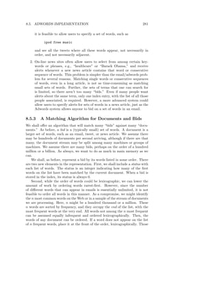 8.5. ADWORDS IMPLEMENTATION                                                    281

     it is feasible to allow users to specify a set of words, such as

            ipod free music

     and see all the tweets where all these words appear, not necessarily in
     order, and not necessarily adjacent.
  2. On-line news sites often allow users to select from among certain key-
     words or phrases, e.g., “healthcare” or “Barack Obama,” and receive
     alerts whenever a new news article contains that word or consecutive
     sequence of words. This problem is simpler than the email/adwords prob-
     lem for several reasons. Matching single words or consecutive sequences
     of words, even in a long article, is not as time-consuming as matching
     small sets of words. Further, the sets of terms that one can search for
     is limited, so there aren’t too many “bids.” Even if many people want
     alerts about the same term, only one index entry, with the list of all those
     people associated, is required. However, a more advanced system could
     allow users to specify alerts for sets of words in a news article, just as the
     Adwords system allows anyone to bid on a set of words in an email.

8.5.3    A Matching Algorithm for Documents and Bids
We shall oﬀer an algorithm that will match many “bids” against many “docu-
ments.” As before, a bid is a (typically small) set of words. A document is a
larger set of words, such as an email, tweet, or news article. We assume there
may be hundreds of documents per second arriving, although if there are that
many, the document stream may be split among many machines or groups of
machines. We assume there are many bids, perhaps on the order of a hundred
million or a billion. As always, we want to do as much in main memory as we
can.
    We shall, as before, represent a bid by its words listed in some order. There
are two new elements in the representation. First, we shall include a status with
each list of words. The status is an integer indicating how many of the ﬁrst
words on the list have been matched by the current document. When a bid is
stored in the index, its status is always 0.
    Second, while the order of words could be lexicographic, we can lower the
amount of work by ordering words rarest-ﬁrst. However, since the number
of diﬀerent words that can appear in emails is essentially unlimited, it is not
feasible to order all words in this manner. As a compromise, we might identify
the n most common words on the Web or in a sample of the stream of documents
we are processing. Here, n might be a hundred thousand or a million. These
n words are sorted by frequency, and they occupy the end of the list, with the
most frequent words at the very end. All words not among the n most frequent
can be assumed equally infrequent and ordered lexicographically. Then, the
words of any document can be ordered. If a word does not appear on the list
of n frequent words, place it at the front of the order, lexicographically. Those
 