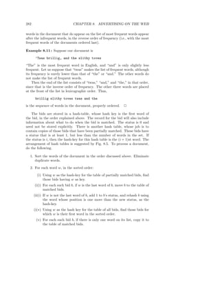 282                             CHAPTER 8. ADVERTISING ON THE WEB

words in the document that do appear on the list of most frequent words appear
after the infrequent words, in the reverse order of frequency (i.e., with the most
frequent words of the documents ordered last).

Example 8.11 : Suppose our document is

       ’Twas brillig, and the slithy toves

“The” is the most frequent word in English, and “and” is only slightly less
frequent. Let us suppose that “twas” makes the list of frequent words, although
its frequency is surely lower than that of “the” or “and.” The other words do
not make the list of frequent words.
    Then the end of the list consists of “twas,” “and,” and “the,” in that order,
since that is the inverse order of frequency. The other three words are placed
at the front of the list in lexicographic order. Thus,

       brillig slithy toves twas and the

is the sequence of words in the document, properly ordered.        2

    The bids are stored in a hash-table, whose hash key is the ﬁrst word of
the bid, in the order explained above. The record for the bid will also include
information about what to do when the bid is matched. The status is 0 and
need not be stored explicitly. There is another hash table, whose job is to
contain copies of those bids that have been partially matched. These bids have
a status that is at least 1, but less than the number of words in the set. If
the status is i, then the hash-key for this hash table is the (i + 1)st word. The
arrangement of hash tables is suggested by Fig. 8.5. To process a document,
do the following.

  1. Sort the words of the document in the order discussed above. Eliminate
     duplicate words.

  2. For each word w, in the sorted order:

        (i) Using w as the hash-key for the table of partially matched bids, ﬁnd
            those bids having w as key.
      (i(i) For each such bid b, if w is the last word of b, move b to the table of
            matched bids.
      (ii(i) If w is not the last word of b, add 1 to b’s status, and rehash b using
             the word whose position is one more than the new status, as the
             hash-key.
      (i(v) Using w as the hash key for the table of all bids, ﬁnd those bids for
            which w is their ﬁrst word in the sorted order.
       (v) For each such bid b, if there is only one word on its list, copy it to
           the table of matched bids.
 