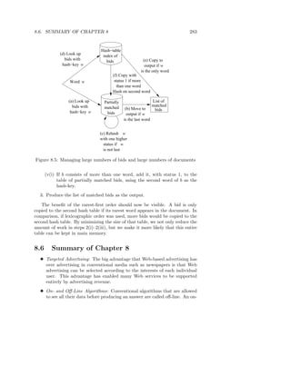 8.6. SUMMARY OF CHAPTER 8                                                   283


                                Hash−table
             (d) Look up         index of
                bids with          bids                   (e) Copy to
              hash−key w                                   output if w
                                                        is the only word
                                       (f) Copy with
                 Word w                 status 1 if more
                                         than one word
                                       Hash on second word

                 (a) Look up      Partially                      List of
                   bids with                                     matched
                                  matched      (b) Move to        bids
                  hash−key w       bids         output if w
                                              is the last word


                                (c) Rehash w
                                with one higher
                                  status if w
                                  is not last

Figure 8.5: Managing large numbers of bids and large numbers of documents


      (v(i) If b consists of more than one word, add it, with status 1, to the
            table of partially matched bids, using the second word of b as the
            hash-key.
  3. Produce the list of matched bids as the output.

   The beneﬁt of the rarest-ﬁrst order should now be visible. A bid is only
copied to the second hash table if its rarest word appears in the document. In
comparison, if lexicographic order was used, more bids would be copied to the
second hash table. By minimizing the size of that table, we not only reduce the
amount of work in steps 2(i)–2(iii), but we make it more likely that this entire
table can be kept in main memory.


8.6      Summary of Chapter 8
  3 Targeted Advertising: The big advantage that Web-based advertising has
    over advertising in conventional media such as newspapers is that Web
    advertising can be selected according to the interests of each individual
    user. This advantage has enabled many Web services to be supported
    entirely by advertising revenue.
  3 On- and Oﬀ-Line Algorithms: Conventional algorithms that are allowed
    to see all their data before producing an answer are called oﬀ-line. An on-
 