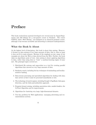 Preface

This book evolved from material developed over several years by Anand Raja-
raman and Jeﬀ Ullman for a one-quarter course at Stanford. The course
CS345A, titled “Web Mining,” was designed as an advanced graduate course,
although it has become accessible and interesting to advanced undergraduates.


What the Book Is About
At the highest level of description, this book is about data mining. However,
it focuses on data mining of very large amounts of data, that is, data so large
it does not ﬁt in main memory. Because of the emphasis on size, many of our
examples are about the Web or data derived from the Web. Further, the book
takes an algorithmic point of view: data mining is about applying algorithms
to data, rather than using data to “train” a machine-learning engine of some
sort. The principal topics covered are:

  1. Distributed ﬁle systems and map-reduce as a tool for creating parallel
     algorithms that succeed on very large amounts of data.

  2. Similarity search, including the key techniques of minhashing and locality-
     sensitive hashing.

  3. Data-stream processing and specialized algorithms for dealing with data
     that arrives so fast it must be processed immediately or lost.

  4. The technology of search engines, including Google’s PageRank, link-spam
     detection, and the hubs-and-authorities approach.

  5. Frequent-itemset mining, including association rules, market-baskets, the
     A-Priori Algorithm and its improvements.

  6. Algorithms for clustering very large, high-dimensional datasets.

  7. Two key problems for Web applications: managing advertising and rec-
     ommendation systems.


                                      iii
 