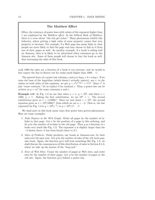 14                                                 CHAPTER 1. DATA MINING


                             The Matthew Eﬀect
     Often, the existence of power laws with values of the exponent higher than
     1 are explained by the Matthew eﬀect. In the biblical Book of Matthew,
     there is a verse about “the rich get richer.” Many phenomena exhibit this
     behavior, where getting a high value of some property causes that very
     property to increase. For example, if a Web page has many links in, then
     people are more likely to ﬁnd the page and may choose to link to it from
     one of their pages as well. As another example, if a book is selling well
     on Amazon, then it is likely to be advertised when customers go to the
     Amazon site. Some of these people will choose to buy the book as well,
     thus increasing the sales of this book.



rank 1000 the sales are a fraction of a book is too extreme, and we would in
fact expect the line to ﬂatten out for ranks much higher than 1000. 2
    The general form of a power law relating x and y is log y = b + a log x. If we
raise the base of the logarithm (which doesn’t actually matter), say e, to the
values on both sides of this equation, we get y = eb ea log x = eb xa . Since eb is
just “some constant,” let us replace it by constant c. Thus, a power law can be
written as y = cxa for some constants a and c.
Example 1.8 : In Fig. 1.3 we see that when x = 1, y = 106 , and when x =
1000, y = 1. Making the ﬁrst substitution, we see 106 = c. The second
substitution gives us 1 = c(1000)a. Since we now know c = 106 , the second
equation gives us 1 = 106 (1000)a , from which we see a = −2. That is, the law
expressed by Fig. 1.3 is y = 106 x−2 , or y = 106 /x2 . 2
   We shall meet in this book many ways that power laws govern phenomena.
Here are some examples:
     1. Node Degrees in the Web Graph: Order all pages by the number of in-
        links to that page. Let x be the position of a page in this ordering, and
        let y be the number of in-links to the xth page. Then y as a function of x
        looks very much like Fig. 1.3. The exponent a is slightly larger than the
        −2 shown there; it has been found closer to 2.1.
     2. Sales of Products: Order products, say books at Amazon.com, by their
        sales over the past year. Let y be the number of sales of the xth most pop-
        ular book. Again, the function y(x) will look something like Fig. 1.3. we
        shall discuss the consequences of this distribution of sales in Section 9.1.2,
        where we take up the matter of the “long tail.”
     3. Sizes of Web Sites: Count the number of pages at Web sites, and order
        sites by the number of their pages. Let y be the number of pages at the
        xth site. Again, the function y(x) follows a power law.
 