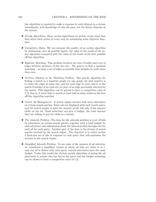 284                           CHAPTER 8. ADVERTISING ON THE WEB

      line algorithm is required to make a response to each element in a stream
      immediately, with knowledge of only the past, not the future elements in
      the stream.

  3 Greedy Algorithms: Many on-line algorithms are greedy, in the sense that
    they select their action at every step by minimizing some objective func-
    tion.

  3 Competitive Ratio: We can measure the quality of an on-line algorithm
    by minimizing, over all possible inputs, the value of the result of the on-
    line algorithm compared with the value of the result of the best possible
    oﬀ-line algorithm.

  3 Bipartite Matching: This problem involves two sets of nodes and a set of
    edges between members of the two sets. The goal is to ﬁnd a maximal
    matching – as large a set of edges as possible that includes no node more
    than once.

  3 On-Line Solution to the Matching Problem: One greedy algorithm for
    ﬁnding a match in a bipartite graph (or any graph, for that matter) is
    to order the edges in some way, and for each edge in turn, add it to the
    match if neither of its ends are yet part of an edge previously selected for
    the match. This algorithm can be proved to have a competitive ratio of
    1/2; that is, it never fails to match at least half as many nodes as the best
    oﬀ-line algorithm matches.

  3 Search Ad Management : A search engine receives bids from advertisers
    on certain search queries. Some ads are displayed with each search query,
    and the search engine is paid the amount of the bid only if the queryer
    clicks on the ad. Each advertiser can give a budget, the total amount
    they are willing to pay for clicks in a month.

  3 The Adwords Problem: The data for the adwords problem is a set of bids
    by advertisers on certain search queries, together with a total budget for
    each advertiser and information about the historical click-through rate for
    each ad for each query. Another part of the data is the stream of search
    queries received by the search engine. The objective is to select on-line
    a ﬁxed-size set of ads in response to each query that will maximize the
    revenue to the search engine.

  3 Simpliﬁed Adwords Problem: To see some of the nuances of ad selection,
    we considered a simpliﬁed version in which all bids are either 0 or 1,
    only one ad is shown with each query, and all advertisers have the same
    budget. Under this model the obvious greedy algorithm of giving the ad
    placement to anyone who has bid on the query and has budget remaining
    can be shown to have a competitive ratio of 1/2.
 