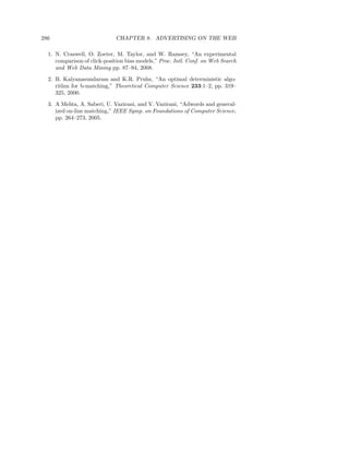 286                          CHAPTER 8. ADVERTISING ON THE WEB

  1. N. Craswell, O. Zoeter, M. Taylor, and W. Ramsey, “An experimental
     comparison of click-position bias models,” Proc. Intl. Conf. on Web Search
     and Web Data Mining pp. 87–94, 2008.
  2. B. Kalyanasundaram and K.R. Pruhs, “An optimal deterministic algo-
     rithm for b-matching,” Theoretical Computer Science 233:1–2, pp. 319–
     325, 2000.
  3. A Mehta, A. Saberi, U. Vazirani, and V. Vazirani, “Adwords and general-
     ized on-line matching,” IEEE Symp. on Foundations of Computer Science,
     pp. 264–273, 2005.
 