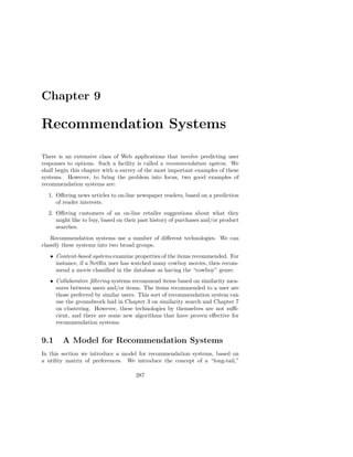 Chapter 9

Recommendation Systems

There is an extensive class of Web applications that involve predicting user
responses to options. Such a facility is called a recommendation system. We
shall begin this chapter with a survey of the most important examples of these
systems. However, to bring the problem into focus, two good examples of
recommendation systems are:
  1. Oﬀering news articles to on-line newspaper readers, based on a prediction
     of reader interests.
  2. Oﬀering customers of an on-line retailer suggestions about what they
     might like to buy, based on their past history of purchases and/or product
     searches.
    Recommendation systems use a number of diﬀerent technologies. We can
classify these systems into two broad groups.
   • Content-based systems examine properties of the items recommended. For
     instance, if a Netﬂix user has watched many cowboy movies, then recom-
     mend a movie classiﬁed in the database as having the “cowboy” genre.
   • Collaborative ﬁltering systems recommend items based on similarity mea-
     sures between users and/or items. The items recommended to a user are
     those preferred by similar users. This sort of recommendation system can
     use the groundwork laid in Chapter 3 on similarity search and Chapter 7
     on clustering. However, these technologies by themselves are not suﬃ-
     cient, and there are some new algorithms that have proven eﬀective for
     recommendation systems.


9.1     A Model for Recommendation Systems
In this section we introduce a model for recommendation systems, based on
a utility matrix of preferences. We introduce the concept of a “long-tail,”

                                     287
 