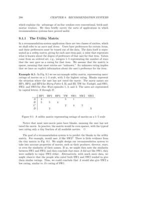 288                            CHAPTER 9. RECOMMENDATION SYSTEMS

which explains the advantage of on-line vendors over conventional, brick-and-
mortar vendors. We then brieﬂy survey the sorts of applications in which
recommendation systems have proved useful.

9.1.1    The Utility Matrix
In a recommendation-system application there are two classes of entities, which
we shall refer to as users and items. Users have preferences for certain items,
and these preferences must be teased out of the data. The data itself is repre-
sented as a utility matrix, giving for each user-item pair, a value that represents
what is known about the degree of preference of that user for that item. Values
come from an ordered set, e.g., integers 1–5 representing the number of stars
that the user gave as a rating for that item. We assume that the matrix is
sparse, meaning that most entries are “unknown.” An unknown rating implies
that we have no explicit information about the user’s preference for the item.

Example 9.1 : In Fig. 9.1 we see an example utility matrix, representing users’
ratings of movies on a 1–5 scale, with 5 the highest rating. Blanks represent
the situation where the user has not rated the movie. The movie names are
HP1, HP2, and HP3 for Harry Potter I, II, and III, TW for Twilight, and SW1,
SW2, and SW3 for Star Wars episodes 1, 2, and 3. The users are represented
by capital letters A through D.

                  HP1     HP2    HP3     TW     SW1     SW2     SW3
             A     4                      5      1
             B     5       5       4
             C                            2       4       5
             D             3                                      3


  Figure 9.1: A utility matrix representing ratings of movies on a 1–5 scale

   Notice that most user-movie pairs have blanks, meaning the user has not
rated the movie. In practice, the matrix would be even sparser, with the typical
user rating only a tiny fraction of all available movies. 2

    The goal of a recommendation system is to predict the blanks in the utility
matrix. For example, would user A like SW2? There is little evidence from
the tiny matrix in Fig. 9.1. We might design our recommendation system to
take into account properties of movies, such as their producer, director, stars,
or even the similarity of their names. If so, we might then note the similarity
between SW1 and SW2, and then conclude that since A did not like SW1, they
were unlikely to enjoy SW2 either. Alternatively, with much more data, we
might observe that the people who rated both SW1 and SW2 tended to give
them similar ratings. Thus, we could conclude that A would also give SW2 a
low rating, similar to A’s rating of SW1.
 
