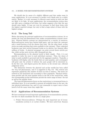 9.1. A MODEL FOR RECOMMENDATION SYSTEMS                                         289

   We should also be aware of a slightly diﬀerent goal that makes sense in
many applications. It is not necessary to predict every blank entry in a utility
matrix. Rather, it is only necessary to discover some entries in each row that
are likely to be high. In most applications, the recommendation system does
not oﬀer users a ranking of all items, but rather suggests a few that the user
should value highly. It may not even be necessary to ﬁnd those items with
the highest expected ratings, but only to ﬁnd a large subset of those with the
highest ratings.

9.1.2     The Long Tail
Before discussing the principal applications of recommendation systems, let us
ponder the long tail phenomenon that makes recommendation systems neces-
sary. Physical delivery systems are characterized by a scarcity of resources.
Brick-and-mortar stores have limited shelf space, and can show the customer
only a small fraction of all the choices that exist. On the other hand, on-line
stores can make anything that exists available to the customer. Thus, a physical
bookstore may have several thousand books on its shelves, but Amazon oﬀers
millions of books. A physical newspaper can print several dozen articles per
day, while on-line news services oﬀer thousands per day.
    Recommendation in the physical world is fairly simple. First, it is not
possible to tailor the store to each individual customer. Thus, the choice of
what is made available is governed only by the aggregate numbers. Typically, a
bookstore will display only the books that are most popular, and a newspaper
will print only the articles it believes the most people will be interested in.
In the ﬁrst case, sales ﬁgures govern the choices, in the second case, editorial
judgement serves.
    The distinction between the physical and on-line worlds has been called
the long tail phenomenon, and it is suggested in Fig. 9.2. The vertical axis
represents popularity (the number of times an item is chosen). The items are
ordered on the horizontal axis according to their popularity. Physical institu-
tions provide only the most popular items to the left of the vertical line, while
the corresponding on-line institutions provide the entire range of items: the tail
as well as the popular items.
    The long-tail phenomenon forces on-line institutions to recommend items to
individual users. It is not possible to present all available items to the user, the
way physical institutions can, and it is not reasonable to expect users to have
heard of all the many items they might like.

9.1.3     Applications of Recommendation Systems
We have mentioned several important applications of recommendation systems,
but here we shall consolidate the list in a single place.
  1. Product Recommendations: Perhaps the most important use of recom-
     mendation systems is at on-line retailers. We have noted how Amazon
 