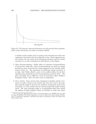 290                              CHAPTER 9. RECOMMENDATION SYSTEMS




                                        The Long Tail

Figure 9.2: The long tail: physical institutions can only provide what is popular,
while on-line institutions can make everything available


      or similar on-line vendors strive to present each returning user with some
      suggestions of products that they might like to buy. These suggestions are
      not random, but are based on the purchasing decisions made by similar
      customers or on other techniques we shall discuss in this chapter.

   2. Movie Recommendations: Netﬂix oﬀers its customers recommendations
      of movies they might like. These recommendations are based on ratings
      provided by users, much like the ratings suggested in the example utility
      matrix of Fig. 9.1. The importance of predicting ratings accurately is
      so high, that Netﬂix oﬀered a prize of one million dollars for the ﬁrst
      algorithm that could beat its own recommendation system by 10%.1 The
      prize was ﬁnally won in 2009, by a team of researchers called “Bellkor’s
      Pragmatic Chaos,” after over three years of competition.

   3. News Articles: News services have attempted to identify articles of in-
      terest to readers, based on the articles that they have read in the past.
      The similarity might be based on the similarity of important words in the
      documents, or on the articles that are read by people with similar reading
      tastes. The same principles apply to recommending blogs from among
      the millions of blogs available, videos on YouTube, or other sites where
   1 To be exact, the algorithm had to have a root-mean-square error (RMSE) that was 10%

less than the RMSE of the Netﬂix algorithm on a test set taken from actual ratings of Netﬂix
users. To develop an algorithm, contestants were given a training set of data, also taken from
actual Netﬂix data.
 