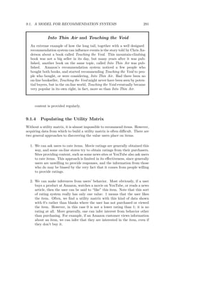 9.1. A MODEL FOR RECOMMENDATION SYSTEMS                                      291


             Into Thin Air and Touching the Void
  An extreme example of how the long tail, together with a well designed
  recommendation system can inﬂuence events is the story told by Chris An-
  derson about a book called Touching the Void. This mountain-climbing
  book was not a big seller in its day, but many years after it was pub-
  lished, another book on the same topic, called Into Thin Air was pub-
  lished. Amazon’s recommendation system noticed a few people who
  bought both books, and started recommending Touching the Void to peo-
  ple who bought, or were considering, Into Thin Air. Had there been no
  on-line bookseller, Touching the Void might never have been seen by poten-
  tial buyers, but in the on-line world, Touching the Void eventually became
  very popular in its own right, in fact, more so than Into Thin Air.



     content is provided regularly.


9.1.4    Populating the Utility Matrix
Without a utility matrix, it is almost impossible to recommend items. However,
acquiring data from which to build a utility matrix is often diﬃcult. There are
two general approaches to discovering the value users place on items.

  1. We can ask users to rate items. Movie ratings are generally obtained this
     way, and some on-line stores try to obtain ratings from their purchasers.
     Sites providing content, such as some news sites or YouTube also ask users
     to rate items. This approach is limited in its eﬀectiveness, since generally
     users are unwilling to provide responses, and the information from those
     who do may be biased by the very fact that it comes from people willing
     to provide ratings.

  2. We can make inferences from users’ behavior. Most obviously, if a user
     buys a product at Amazon, watches a movie on YouTube, or reads a news
     article, then the user can be said to “like” this item. Note that this sort
     of rating system really has only one value: 1 means that the user likes
     the item. Often, we ﬁnd a utility matrix with this kind of data shown
     with 0’s rather than blanks where the user has not purchased or viewed
     the item. However, in this case 0 is not a lower rating than 1; it is no
     rating at all. More generally, one can infer interest from behavior other
     than purchasing. For example, if an Amazon customer views information
     about an item, we can infer that they are interested in the item, even if
     they don’t buy it.
 