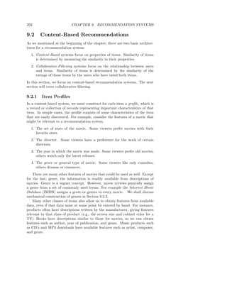 292                         CHAPTER 9. RECOMMENDATION SYSTEMS

9.2     Content-Based Recommendations
As we mentioned at the beginning of the chapter, there are two basic architec-
tures for a recommendation system:
  1. Content-Based systems focus on properties of items. Similarity of items
     is determined by measuring the similarity in their properties.
  2. Collaborative-Filtering systems focus on the relationship between users
     and items. Similarity of items is determined by the similarity of the
     ratings of those items by the users who have rated both items.
In this section, we focus on content-based recommendation systems. The next
section will cover collaborative ﬁltering.

9.2.1    Item Proﬁles
In a content-based system, we must construct for each item a proﬁle, which is
a record or collection of records representing important characteristics of that
item. In simple cases, the proﬁle consists of some characteristics of the item
that are easily discovered. For example, consider the features of a movie that
might be relevant to a recommendation system.
  1. The set of stars of the movie. Some viewers prefer movies with their
     favorite stars.
  2. The director. Some viewers have a preference for the work of certain
     directors.
  3. The year in which the movie was made. Some viewers prefer old movies;
     others watch only the latest releases.
  4. The genre or general type of movie. Some viewers like only comedies,
     others dramas or romances.
    There are many other features of movies that could be used as well. Except
for the last, genre, the information is readily available from descriptions of
movies. Genre is a vaguer concept. However, movie reviews generally assign
a genre from a set of commonly used terms. For example the Internet Movie
Database (IMDB) assigns a genre or genres to every movie. We shall discuss
mechanical construction of genres in Section 9.3.3.
    Many other classes of items also allow us to obtain features from available
data, even if that data must at some point be entered by hand. For instance,
products often have descriptions written by the manufacturer, giving features
relevant to that class of product (e.g., the screen size and cabinet color for a
TV). Books have descriptions similar to those for movies, so we can obtain
features such as author, year of publication, and genre. Music products such
as CD’s and MP3 downloads have available features such as artist, composer,
and genre.
 