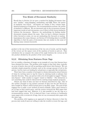 294                          CHAPTER 9. RECOMMENDATION SYSTEMS


                Two Kinds of Document Similarity
   Recall that in Section 3.4 we gave a method for ﬁnding documents that
   were “similar,” using shingling, minhashing, and LSH. There, the notion
   of similarity was lexical – documents are similar if they contain large,
   identical sequences of characters. For recommendation systems, the notion
   of similarity is diﬀerent. We are interested only in the occurrences of many
   important words in both documents, even if there is little lexical similarity
   between the documents. However, the methodology for ﬁnding similar
   documents remains almost the same. Once we have a distance measure,
   either Jaccard or cosine, we can use minhashing (for Jaccard) or random
   hyperplanes (for cosine distance; see Section 3.7.2) feeding data to an LSH
   algorithm to ﬁnd the pairs of documents that are similar in the sense of
   sharing many common keywords.



product is the size of the intersection of the two sets of words, and the lengths
of the vectors are the square roots of the numbers of words in each set. That
calculation lets us compute the cosine of the angle between the vectors as the
dot product divided by the product of the vector lengths.

9.2.3     Obtaining Item Features From Tags
Let us consider a database of images as an example of a way that features have
been obtained for items. The problem with images is that their data, typically
an array of pixels, does not tell us anything useful about their features. We can
calculate simple properties of pixels, such as the average amount of red in the
picture, but few users are looking for red pictures or especially like red pictures.
    There have been a number of attempts to obtain information about features
of items by inviting users to tag the items by entering words or phrases that
describe the item. Thus, one picture with a lot of red might be tagged “Tianan-
men Square,” while another is tagged “sunset at Malibu.” The distinction is
not something that could be discovered by existing image-analysis programs.
    Almost any kind of data can have its features described by tags. One of
the earliest attempts to tag massive amounts of data was the site del.icio.us,
later bought by Yahoo!, which invited users to tag Web pages. The goal of this
tagging was to make a new method of search available, where users entered a
set of tags as their search query, and the system retrieved the Web pages that
had been tagged that way. However, it is also possible to use the tags as a
recommendation system. If it is observed that a user retrieves or bookmarks
many pages with a certain set of tags, then we can recommend other pages with
the same tags.
    The problem with tagging as an approach to feature discovery is that the
process only works if users are willing to take the trouble to create the tags, and
 