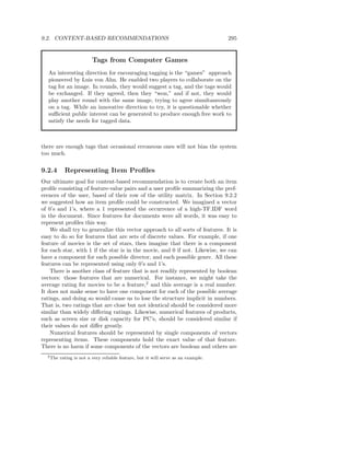 9.2. CONTENT-BASED RECOMMENDATIONS                                                  295


                          Tags from Computer Games
   An interesting direction for encouraging tagging is the “games” approach
   pioneered by Luis von Ahn. He enabled two players to collaborate on the
   tag for an image. In rounds, they would suggest a tag, and the tags would
   be exchanged. If they agreed, then they “won,” and if not, they would
   play another round with the same image, trying to agree simultaneously
   on a tag. While an innovative direction to try, it is questionable whether
   suﬃcient public interest can be generated to produce enough free work to
   satisfy the needs for tagged data.



there are enough tags that occasional erroneous ones will not bias the system
too much.


9.2.4       Representing Item Proﬁles
Our ultimate goal for content-based recommendation is to create both an item
proﬁle consisting of feature-value pairs and a user proﬁle summarizing the pref-
erences of the user, based of their row of the utility matrix. In Section 9.2.2
we suggested how an item proﬁle could be constructed. We imagined a vector
of 0’s and 1’s, where a 1 represented the occurrence of a high-TF.IDF word
in the document. Since features for documents were all words, it was easy to
represent proﬁles this way.
    We shall try to generalize this vector approach to all sorts of features. It is
easy to do so for features that are sets of discrete values. For example, if one
feature of movies is the set of stars, then imagine that there is a component
for each star, with 1 if the star is in the movie, and 0 if not. Likewise, we can
have a component for each possible director, and each possible genre. All these
features can be represented using only 0’s and 1’s.
    There is another class of feature that is not readily represented by boolean
vectors: those features that are numerical. For instance, we might take the
average rating for movies to be a feature,2 and this average is a real number.
It does not make sense to have one component for each of the possible average
ratings, and doing so would cause us to lose the structure implicit in numbers.
That is, two ratings that are close but not identical should be considered more
similar than widely diﬀering ratings. Likewise, numerical features of products,
such as screen size or disk capacity for PC’s, should be considered similar if
their values do not diﬀer greatly.
    Numerical features should be represented by single components of vectors
representing items. These components hold the exact value of that feature.
There is no harm if some components of the vectors are boolean and others are
  2 The   rating is not a very reliable feature, but it will serve as an example.
 
