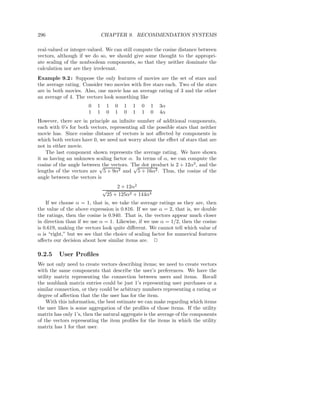 296                            CHAPTER 9. RECOMMENDATION SYSTEMS

real-valued or integer-valued. We can still compute the cosine distance between
vectors, although if we do so, we should give some thought to the appropri-
ate scaling of the nonboolean components, so that they neither dominate the
calculation nor are they irrelevant.
Example 9.2 : Suppose the only features of movies are the set of stars and
the average rating. Consider two movies with ﬁve stars each. Two of the stars
are in both movies. Also, one movie has an average rating of 3 and the other
an average of 4. The vectors look something like
                       0   1    1   0   1   1   0   1   3α
                       1   1    0   1   0   1   1   0   4α
However, there are in principle an inﬁnite number of additional components,
each with 0’s for both vectors, representing all the possible stars that neither
movie has. Since cosine distance of vectors is not aﬀected by components in
which both vectors have 0, we need not worry about the eﬀect of stars that are
not in either movie.
    The last component shown represents the average rating. We have shown
it as having an unknown scaling factor α. In terms of α, we can compute the
cosine of the angle between the vectors. The dot product is 2 + 12α2 , and the
                           √              √
lengths of the vectors are 5 + 9α2 and 5 + 16α2 . Thus, the cosine of the
angle between the vectors is
                                    2 + 12α2
                               √
                                25 + 125α2 + 144α4
    If we choose α = 1, that is, we take the average ratings as they are, then
the value of the above expression is 0.816. If we use α = 2, that is, we double
the ratings, then the cosine is 0.940. That is, the vectors appear much closer
in direction than if we use α = 1. Likewise, if we use α = 1/2, then the cosine
is 0.619, making the vectors look quite diﬀerent. We cannot tell which value of
α is “right,” but we see that the choice of scaling factor for numerical features
aﬀects our decision about how similar items are. 2

9.2.5    User Proﬁles
We not only need to create vectors describing items; we need to create vectors
with the same components that describe the user’s preferences. We have the
utility matrix representing the connection between users and items. Recall
the nonblank matrix entries could be just 1’s representing user purchases or a
similar connection, or they could be arbitrary numbers representing a rating or
degree of aﬀection that the the user has for the item.
    With this information, the best estimate we can make regarding which items
the user likes is some aggregation of the proﬁles of those items. If the utility
matrix has only 1’s, then the natural aggregate is the average of the components
of the vectors representing the item proﬁles for the items in which the utility
matrix has 1 for that user.
 
