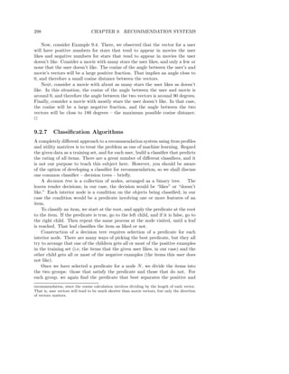 298                             CHAPTER 9. RECOMMENDATION SYSTEMS

    Now, consider Example 9.4. There, we observed that the vector for a user
will have positive numbers for stars that tend to appear in movies the user
likes and negative numbers for stars that tend to appear in movies the user
doesn’t like. Consider a movie with many stars the user likes, and only a few or
none that the user doesn’t like. The cosine of the angle between the user’s and
movie’s vectors will be a large positive fraction. That implies an angle close to
0, and therefore a small cosine distance between the vectors.
    Next, consider a movie with about as many stars the user likes as doesn’t
like. In this situation, the cosine of the angle between the user and movie is
around 0, and therefore the angle between the two vectors is around 90 degrees.
Finally, consider a movie with mostly stars the user doesn’t like. In that case,
the cosine will be a large negative fraction, and the angle between the two
vectors will be close to 180 degrees – the maximum possible cosine distance.
2

9.2.7      Classiﬁcation Algorithms
A completely diﬀerent approach to a recommendation system using item proﬁles
and utility matrices is to treat the problem as one of machine learning. Regard
the given data as a training set, and for each user, build a classiﬁer that predicts
the rating of all items. There are a great number of diﬀerent classiﬁers, and it
is not our purpose to teach this subject here. However, you should be aware
of the option of developing a classiﬁer for recommendation, so we shall discuss
one common classiﬁer – decision trees – brieﬂy.
    A decision tree is a collection of nodes, arranged as a binary tree. The
leaves render decisions; in our case, the decision would be “likes” or “doesn’t
like.” Each interior node is a condition on the objects being classiﬁed; in our
case the condition would be a predicate involving one or more features of an
item.
    To classify an item, we start at the root, and apply the predicate at the root
to the item. If the predicate is true, go to the left child, and if it is false, go to
the right child. Then repeat the same process at the node visited, until a leaf
is reached. That leaf classiﬁes the item as liked or not.
    Construction of a decision tree requires selection of a predicate for each
interior node. There are many ways of picking the best predicate, but they all
try to arrange that one of the children gets all or most of the positive examples
in the training set (i.e, the items that the given user likes, in our case) and the
other child gets all or most of the negative examples (the items this user does
not like).
    Once we have selected a predicate for a node N , we divide the items into
the two groups: those that satisfy the predicate and those that do not. For
each group, we again ﬁnd the predicate that best separates the positive and
recommendation, since the cosine calculation involves dividing by the length of each vector.
That is, user vectors will tend to be much shorter than movie vectors, but only the direction
of vectors matters.
 