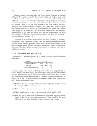 300                          CHAPTER 9. RECOMMENDATION SYSTEMS

    Suppose that the group of articles that do not satisfy the predicate includes
suﬃciently few positive examples that we can conclude all of these items are in
the “don’t-like” class. We may then put a leaf with decision “don’t like” as the
right child of the root. However, the articles that satisfy the predicate includes
a number of articles that user U doesn’t like; these are the articles that mention
the Yankees. Thus, at the left child of the root, we build another predicate.
We might ﬁnd that the predicate “Yankees” OR “Jeter” OR “Teixeira” is the
best possible indicator of an article about baseball and about the Yankees.
Thus, we see in Fig. 9.3 the left child of the root, which applies this predicate.
Both children of this node are leaves, since we may suppose that the items
satisfying this predicate are predominantly negative and those not satisfying it
are predominantly positive. 2

    Unfortunately, classiﬁers of all types tend to take a long time to construct.
For instance, if we wish to use decision trees, we need one tree per user. Con-
structing a tree not only requires that we look at all the item proﬁles, but we
have to consider many diﬀerent predicates, which could involve complex com-
binations of features. Thus, this approach tends to be used only for relatively
small problem sizes.

9.2.8    Exercises for Section 9.2
Exercise 9.2.1 : Three computers, A, B, and C, have the numerical features
listed below:
                    Feature                   A     B      C
                    Processor Speed        3.06   2.68   2.92
                    Disk Size               500    320    640
                    Main-Memory Size          6      4      6

We may imagine these values as deﬁning a vector for each computer; for in-
stance, A’s vector is [3.06, 500, 6]. We can compute the cosine distance between
any two of the vectors, but if we do not scale the components, then the disk
size will dominate and make diﬀerences in the other components essentially in-
visible. Let us use 1 as the scale factor for processor speed, α for the disk size,
and β for the main memory size.

 (a) In terms of α and β, compute the cosines of the angles between the vectors
     for each pair of the three computers.

 (b) What are the angles between the vectors if α = β = 1?

 (c) What are the angles between the vectors if α = 0.01 and β = 0.5?

! (d) One fair way of selecting scale factors is to make each inversely propor-
      tional to the average value in its component. What would be the values
      of α and β, and what would be the angles between the vectors?
 