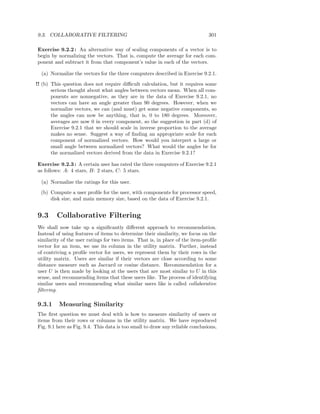 9.3. COLLABORATIVE FILTERING                                                   301

Exercise 9.2.2 : An alternative way of scaling components of a vector is to
begin by normalizing the vectors. That is, compute the average for each com-
ponent and subtract it from that component’s value in each of the vectors.

  (a) Normalize the vectors for the three computers described in Exercise 9.2.1.

!! (b) This question does not require diﬃcult calculation, but it requires some
       serious thought about what angles between vectors mean. When all com-
       ponents are nonnegative, as they are in the data of Exercise 9.2.1, no
       vectors can have an angle greater than 90 degrees. However, when we
       normalize vectors, we can (and must) get some negative components, so
       the angles can now be anything, that is, 0 to 180 degrees. Moreover,
       averages are now 0 in every component, so the suggestion in part (d) of
       Exercise 9.2.1 that we should scale in inverse proportion to the average
       makes no sense. Suggest a way of ﬁnding an appropriate scale for each
       component of normalized vectors. How would you interpret a large or
       small angle between normalized vectors? What would the angles be for
       the normalized vectors derived from the data in Exercise 9.2.1?

Exercise 9.2.3 : A certain user has rated the three computers of Exercise 9.2.1
as follows: A: 4 stars, B: 2 stars, C: 5 stars.

  (a) Normalize the ratings for this user.
  (b) Compute a user proﬁle for the user, with components for processor speed,
      disk size, and main memory size, based on the data of Exercise 9.2.1.


9.3      Collaborative Filtering
We shall now take up a signiﬁcantly diﬀerent approach to recommendation.
Instead of using features of items to determine their similarity, we focus on the
similarity of the user ratings for two items. That is, in place of the item-proﬁle
vector for an item, we use its column in the utility matrix. Further, instead
of contriving a proﬁle vector for users, we represent them by their rows in the
utility matrix. Users are similar if their vectors are close according to some
distance measure such as Jaccard or cosine distance. Recommendation for a
user U is then made by looking at the users that are most similar to U in this
sense, and recommending items that these users like. The process of identifying
similar users and recommending what similar users like is called collaborative
ﬁltering.

9.3.1     Measuring Similarity
The ﬁrst question we must deal with is how to measure similarity of users or
items from their rows or columns in the utility matrix. We have reproduced
Fig. 9.1 here as Fig. 9.4. This data is too small to draw any reliable conclusions,
 