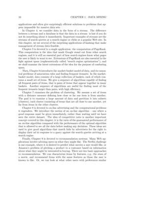 16                                               CHAPTER 1. DATA MINING

applications and often give surprisingly eﬃcient solutions to problems that ap-
pear impossible for massive data sets.
    In Chapter 4, we consider data in the form of a stream. The diﬀerence
between a stream and a database is that the data in a stream is lost if you do
not do something about it immediately. Important examples of streams are the
streams of search queries at a search engine or clicks at a popular Web site. In
this chapter, we see several of the surprising applications of hashing that make
management of stream data feasible.
    Chapter 5 is devoted to a single application: the computation of PageRank.
This computation is the idea that made Google stand out from other search
engines, and it is still an essential part of how search engines know what pages
the user is likely to want to see. Extensions of PageRank are also essential in the
ﬁght against spam (euphemistically called “search engine optimization”), and
we shall examine the latest extensions of the idea for the purpose of combating
spam.
    Then, Chapter 6 introduces the market-basket model of data, and its canon-
ical problems of association rules and ﬁnding frequent itemsets. In the market-
basket model, data consists of a large collection of baskets, each of which con-
tains a small set of items. We give a sequence of algorithms capable of ﬁnding
all frequent pairs of items, that is pairs of items that appear together in many
baskets. Another sequence of algorithms are useful for ﬁnding most of the
frequent itemsets larger than pairs, with high eﬃciency.
    Chapter 7 examines the problem of clustering. We assume a set of items
with a distance measure deﬁning how close or far one item is from another.
The goal is to examine a large amount of data and partition it into subsets
(clusters), each cluster consisting of items that are all close to one another, yet
far from items in the other clusters.
    Chapter 8 is devoted to on-line advertising and the computational problems
it engenders. We introduce the notion of an on-line algorithm – one where a
good response must be given immediately, rather than waiting until we have
seen the entire dataset. The idea of competitive ratio is another important
concept covered in this chapter; it is the ratio of the guaranteed performance of
an on-line algorithm compared with the performance of the optimal algorithm
that is allowed to see all the data before making any decisions. These ideas are
used to give good algorithms that match bids by advertisers for the right to
display their ad in response to a query against the search queries arriving at a
search engine.
    Finally, Chapter 9 is devoted to recommendation systems. Many Web ap-
plications involve advising users on what they might like. The Netﬂix challenge
is one example, where it is desired to predict what movies a user would like, or
Amazon’s problem of pitching a product to a customer based on information
about what they might be interested in buying. There are two basic approaches
to recommendation. We can characterize items by features, e.g., the stars of
a movie, and recommend items with the same features as those the user is
known to like. Or, we can look at what other users with preferences similar
 