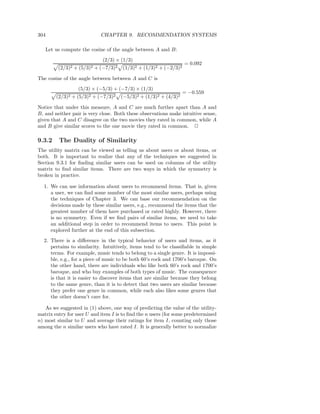 304                              CHAPTER 9. RECOMMENDATION SYSTEMS

   Let us compute the cosine of the angle between A and B:
                                  (2/3) × (1/3)
                                                                       = 0.092
         (2/3)2   +   (5/3)2   + (−7/3)2   (1/3)2 + (1/3)2 + (−2/3)2

The cosine of the angle between between A and C is
                      (5/3) × (−5/3) + (−7/3) × (1/3)
                                                                       = −0.559
        (2/3)2 + (5/3)2 + (−7/3)2          (−5/3)2 + (1/3)2 + (4/3)2

Notice that under this measure, A and C are much further apart than A and
B, and neither pair is very close. Both these observations make intuitive sense,
given that A and C disagree on the two movies they rated in common, while A
and B give similar scores to the one movie they rated in common. 2

9.3.2    The Duality of Similarity
The utility matrix can be viewed as telling us about users or about items, or
both. It is important to realize that any of the techniques we suggested in
Section 9.3.1 for ﬁnding similar users can be used on columns of the utility
matrix to ﬁnd similar items. There are two ways in which the symmetry is
broken in practice.

  1. We can use information about users to recommend items. That is, given
     a user, we can ﬁnd some number of the most similar users, perhaps using
     the techniques of Chapter 3. We can base our recommendation on the
     decisions made by these similar users, e.g., recommend the items that the
     greatest number of them have purchased or rated highly. However, there
     is no symmetry. Even if we ﬁnd pairs of similar items, we need to take
     an additional step in order to recommend items to users. This point is
     explored further at the end of this subsection.
  2. There is a diﬀerence in the typical behavior of users and items, as it
     pertains to similarity. Intuitively, items tend to be classiﬁable in simple
     terms. For example, music tends to belong to a single genre. It is impossi-
     ble, e.g., for a piece of music to be both 60’s rock and 1700’s baroque. On
     the other hand, there are individuals who like both 60’s rock and 1700’s
     baroque, and who buy examples of both types of music. The consequence
     is that it is easier to discover items that are similar because they belong
     to the same genre, than it is to detect that two users are similar because
     they prefer one genre in common, while each also likes some genres that
     the other doesn’t care for.

   As we suggested in (1) above, one way of predicting the value of the utility-
matrix entry for user U and item I is to ﬁnd the n users (for some predetermined
n) most similar to U and average their ratings for item I, counting only those
among the n similar users who have rated I. It is generally better to normalize
 
