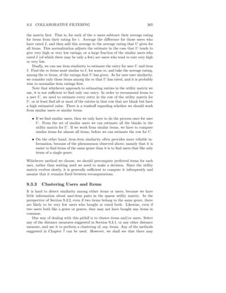9.3. COLLABORATIVE FILTERING                                                  305

the matrix ﬁrst. That is, for each of the n users subtract their average rating
for items from their rating for i. Average the diﬀerence for those users who
have rated I, and then add this average to the average rating that U gives for
all items. This normalization adjusts the estimate in the case that U tends to
give very high or very low ratings, or a large fraction of the similar users who
rated I (of which there may be only a few) are users who tend to rate very high
or very low.
    Dually, we can use item similarity to estimate the entry for user U and item
I. Find the m items most similar to I, for some m, and take the average rating,
among the m items, of the ratings that U has given. As for user-user similarity,
we consider only those items among the m that U has rated, and it is probably
wise to normalize item ratings ﬁrst.
    Note that whichever approach to estimating entries in the utility matrix we
use, it is not suﬃcient to ﬁnd only one entry. In order to recommend items to
a user U , we need to estimate every entry in the row of the utility matrix for
U , or at least ﬁnd all or most of the entries in that row that are blank but have
a high estimated value. There is a tradeoﬀ regarding whether we should work
from similar users or similar items.

   • If we ﬁnd similar users, then we only have to do the process once for user
     U . From the set of similar users we can estimate all the blanks in the
     utility matrix for U . If we work from similar items, we have to compute
     similar items for almost all items, before we can estimate the row for U .

   • On the other hand, item-item similarity often provides more reliable in-
     formation, because of the phenomenon observed above, namely that it is
     easier to ﬁnd items of the same genre than it is to ﬁnd users that like only
     items of a single genre.

Whichever method we choose, we should precompute preferred items for each
user, rather than waiting until we need to make a decision. Since the utility
matrix evolves slowly, it is generally suﬃcient to compute it infrequently and
assume that it remains ﬁxed between recomputations.

9.3.3    Clustering Users and Items
It is hard to detect similarity among either items or users, because we have
little information about user-item pairs in the sparse utility matrix. In the
perspective of Section 9.3.2, even if two items belong to the same genre, there
are likely to be very few users who bought or rated both. Likewise, even if
two users both like a genre or genres, they may not have bought any items in
common.
     One way of dealing with this pitfall is to cluster items and/or users. Select
any of the distance measures suggested in Section 9.3.1, or any other distance
measure, and use it to perform a clustering of, say, items. Any of the methods
suggested in Chapter 7 can be used. However, we shall see that there may
 