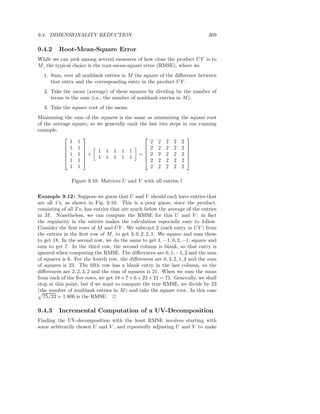 9.4. DIMENSIONALITY REDUCTION                                                309

9.4.2    Root-Mean-Square Error
While we can pick among several measures of how close the product U V is to
M , the typical choice is the root-mean-square error (RMSE), where we
  1. Sum, over all nonblank entries in M the square of the diﬀerence between
     that entry and the corresponding entry in the product U V .
  2. Take the mean (average) of these squares by dividing by the number of
     terms in the sum (i.e., the number of nonblank entries in M ).
  3. Take the square root of the mean.
Minimizing the sum of the squares is the same as minimizing the square root
of the average square, so we generally omit the last two steps in our running
example.
                                                              
              1 1                                2 2 2 2 2
            1 1                              2 2 2 2 2 
            1 1 × 1 1 1 1 1 = 2 2 2 2 2 
                                                              
           
            1 1 
                         1 1 1 1 1           
                                               2 2 2 2 2 
                                                                 

              1 1                                2 2 2 2 2

               Figure 9.10: Matrices U and V with all entries 1

Example 9.12 : Suppose we guess that U and V should each have entries that
are all 1’s, as shown in Fig. 9.10. This is a poor guess, since the product,
consisting of all 2’s, has entries that are much below the average of the entries
in M . Nonetheless, we can compute the RMSE for this U and V ; in fact
the regularity in the entries makes the calculation especially easy to follow.
Consider the ﬁrst rows of M and U V . We subtract 2 (each entry in U V ) from
the entries in the ﬁrst row of M , to get 3, 0, 2, 2, 1. We square and sum these
to get 18. In the second row, we do the same to get 1, −1, 0, 2, −1, square and
sum to get 7. In the third row, the second column is blank, so that entry is
ignored when computing the RMSE. The diﬀerences are 0, 1, −1, 2 and the sum
of squares is 6. For the fourth row, the diﬀerences are 0, 3, 2, 1, 3 and the sum
of squares is 23. The ﬁfth row has a blank entry in the last column, so the
diﬀerences are 2, 2, 3, 2 and the sum of squares is 21. When we sum the sums
from each of the ﬁve rows, we get 18 + 7 + 6 + 23 + 21 = 75. Generally, we shall
stop at this point, but if we want to compute the true RMSE, we divide by 23
(the number of nonblank entries in M ) and take the square root. In this case
   75/23 = 1.806 is the RMSE. 2

9.4.3    Incremental Computation of a UV-Decomposition
Finding the UV-decomposition with the least RMSE involves starting with
some arbitrarily chosen U and V , and repeatedly adjusting U and V to make
 