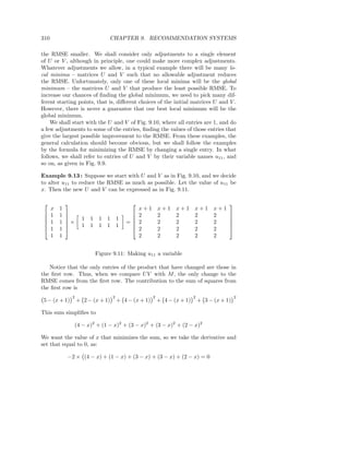 310                                  CHAPTER 9. RECOMMENDATION SYSTEMS

the RMSE smaller. We shall consider only adjustments to a single element
of U or V , although in principle, one could make more complex adjustments.
Whatever adjustments we allow, in a typical example there will be many lo-
cal minima – matrices U and V such that no allowable adjustment reduces
the RMSE. Unfortunately, only one of these local minima will be the global
minimum – the matrices U and V that produce the least possible RMSE. To
increase our chances of ﬁnding the global minimum, we need to pick many dif-
ferent starting points, that is, diﬀerent choices of the initial matrices U and V .
However, there is never a guarantee that our best local minimum will be the
global minimum.
    We shall start with the U and V of Fig. 9.10, where all entries are 1, and do
a few adjustments to some of the entries, ﬁnding the values of those entries that
give the largest possible improvement to the RMSE. From these examples, the
general calculation should become obvious, but we shall follow the examples
by the formula for minimizing the RMSE by changing a single entry. In what
follows, we shall refer to entries of U and V by their variable names u11 , and
so on, as given in Fig. 9.9.

Example 9.13 : Suppose we start with U and V as in Fig. 9.10, and we decide
to alter u11 to reduce the RMSE as much as possible. Let the value of u11 be
x. Then the new U and V can be expressed as in Fig. 9.11.

                                                                                            
      x   1                                          x+1       x+1    x+1      x+1       x+1
     1   1                                        2         2      2        2         2     
             
              ×        1   1    1 1       1                                                  
     1   1                                    =    2         2      2        2         2     
                      1   1    1 1       1                                                  
     1   1                                        2         2      2        2         2     
      1   1                                          2         2      2        2         2


                                Figure 9.11: Making u11 a variable

   Notice that the only entries of the product that have changed are those in
the ﬁrst row. Thus, when we compare U V with M , the only change to the
RMSE comes from the ﬁrst row. The contribution to the sum of squares from
the ﬁrst row is
                  2                    2                   2                   2                   2
 5 − (x + 1)          + 2 − (x + 1)        + 4 − (x + 1)       + 4 − (x + 1)       + 3 − (x + 1)

This sum simpliﬁes to

                   (4 − x)2 + (1 − x)2 + (3 − x)2 + (3 − x)2 + (2 − x)2

We want the value of x that minimizes the sum, so we take the derivative and
set that equal to 0, as:

              −2 × (4 − x) + (1 − x) + (3 − x) + (3 − x) + (2 − x) = 0
 