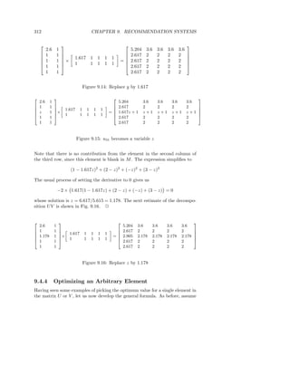 312                                          CHAPTER 9. RECOMMENDATION SYSTEMS

                                                                                                                  
          2.6       1                                                             5.204    3.6   3.6   3.6     3.6
         1         1                                                           2.617    2     2     2       2     
                       
                        ×     1.617 1               1       1 1                                                    
         1         1                                                    =       2.617    2     2     2       2     
                             1     1               1       1 1                                                    
         1         1                                                           2.617    2     2     2       2     
          1         1                                                             2.617    2     2     2       2


                                     Figure 9.14: Replace y by 1.617

2               3                                                    2                                                       3
    2.6     1                                                            5.204            3.6    3.6     3.6         3.6
6   1       1   7 »                                          –    6      2.617            2      2       2           2       7
                7× 1.617         1       1       1       1
6               7                                                 6                                                          7
6   z       1                                                    =6      1.617z + 1       z+1    z+1     z+1         z+1     7
6               7   1            1       1       1       1        6                                                          7
4   1       1   5                                                 4      2.617            2      2       2           2       5
    1       1                                                            2.617            2      2       2           2


                               Figure 9.15: u31 becomes a variable z


Note that there is no contribution from the element in the second column of
the third row, since this element is blank in M . The expression simpliﬁes to

                             (1 − 1.617z)2 + (2 − z)2 + (−z)2 + (3 − z)2

The usual process of setting the derivative to 0 gives us

                    −2 × 1.617(1 − 1.617z) + (2 − z) + (−z) + (3 − z) = 0

whose solution is z = 6.617/5.615 = 1.178. The next estimate of the decompo-
sition U V is shown in Fig. 9.16. 2


2                   3                                                    2                                               3
    2.6         1                                                            5.204   3.6     3.6       3.6      3.6
6   1           1   7 »                                          –    6      2.617   2       2         2        2        7
                    7× 1.617         1       1       1       1
6                   7                                                 6                                                  7
6   1.178       1                                                    =6      2.905   2.178   2.178     2.178    2.178    7
6                   7   1            1       1       1       1        6                                                  7
4   1           1   5                                                 4      2.617   2       2         2        2        5
    1           1                                                            2.617   2       2         2        2


                                     Figure 9.16: Replace z by 1.178


9.4.4           Optimizing an Arbitrary Element
Having seen some examples of picking the optimum value for a single element in
the matrix U or V , let us now develop the general formula. As before, assume
 