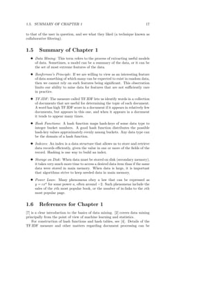 1.5. SUMMARY OF CHAPTER 1                                                    17

to that of the user in question, and see what they liked (a technique known as
collaborative ﬁltering).


1.5     Summary of Chapter 1
  3 Data Mining: This term refers to the process of extracting useful models
    of data. Sometimes, a model can be a summary of the data, or it can be
    the set of most extreme features of the data.

  3 Bonferroni’s Principle: If we are willing to view as an interesting feature
    of data something of which many can be expected to exist in random data,
    then we cannot rely on such features being signiﬁcant. This observation
    limits our ability to mine data for features that are not suﬃciently rare
    in practice.

  3 TF.IDF : The measure called TF.IDF lets us identify words in a collection
    of documents that are useful for determining the topic of each document.
    A word has high TF.IDF score in a document if it appears in relatively few
    documents, but appears in this one, and when it appears in a document
    it tends to appear many times.

  3 Hash Functions: A hash function maps hash-keys of some data type to
    integer bucket numbers. A good hash function distributes the possible
    hash-key values approximately evenly among buckets. Any data type can
    be the domain of a hash function.

  3 Indexes: An index is a data structure that allows us to store and retrieve
    data records eﬃciently, given the value in one or more of the ﬁelds of the
    record. Hashing is one way to build an index.

  3 Storage on Disk : When data must be stored on disk (secondary memory),
    it takes very much more time to access a desired data item than if the same
    data were stored in main memory. When data is large, it is important
    that algorithms strive to keep needed data in main memory.

  3 Power Laws: Many phenomena obey a law that can be expressed as
    y = cxa for some power a, often around −2. Such phenomena include the
    sales of the xth most popular book, or the number of in-links to the xth
    most popular page.


1.6     References for Chapter 1
[7] is a clear introduction to the basics of data mining. [2] covers data mining
principally from the point of view of machine learning and statistics.
    For construction of hash functions and hash tables, see [4]. Details of the
TF.IDF measure and other matters regarding document processing can be
 
