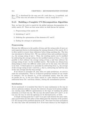 314                           CHAPTER 9. RECOMMENDATION SYSTEMS

Here,      i is shorthand for the sum over all i such that mis is nonblank, and
  k=r   is the sum over all values of k between 1 and d, except for k = r.

9.4.5     Building a Complete UV-Decomposition Algorithm
Now, we have the tools to search for the global optimum decomposition of a
utility matrix M . There are four areas where we shall discuss the options.

  1. Preprocessing of the matrix M .

  2. Initializing U and V .

  3. Ordering the optimization of the elements of U and V .

  4. Ending the attempt at optimization.

Preprocessing
Because the diﬀerences in the quality of items and the rating scales of users are
such important factors in determining the missing elements of the matrix M , it
is often useful to remove these inﬂuences before doing anything else. The idea
was introduced in Section 9.3.1. We can subtract from each nonblank element
mij the average rating of user i. Then, the resulting matrix can be modiﬁed
by subtracting the average rating (in the modiﬁed matrix) of item j. It is also
possible to ﬁrst subtract the average rating of item j and then subtract the
average rating of user i in the modiﬁed matrix. The results one obtains from
doing things in these two diﬀerent orders need not be the same, but will tend
to be close. A third option is to normalize by subtracting from mij the average
of the average rating of user i and item j, that is, subtracting one half the sum
of the user average and the item average.
    If we choose to normalize M , then when we make predictions, we need to
undo the normalization. That is, if whatever prediction method we use results
in estimate e for an element mij of the normalized matrix, then the value
we predict for mij in the true utility matrix is e plus whatever amount was
subtracted from row i and from column j during the normalization process.

Initialization
As we mentioned, it is essential that there be some randomness in the way we
seek an optimum solution, because the existence of many local minima justiﬁes
our running many diﬀerent optimizations in the hope of reaching the global
minimum on at least one run. We can vary the initial values of U and V , or we
can vary the way we seek the optimum (to be discussed next), or both.
   A simple starting point for U and V is to give each element the same value,
and a good choice for this value is that which gives the elements of the product
U V the average of the nonblank elements of M . Note that if we have normalized
M , then this value will necessarily be 0. If we have chosen d as the lengths of
 