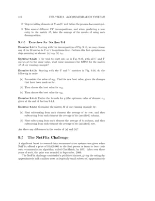316                         CHAPTER 9. RECOMMENDATION SYSTEMS

  2. Stop revisiting elements of U and V well before the process has converged.

  3. Take several diﬀerent UV decompositions, and when predicting a new
     entry in the matrix M , take the average of the results of using each
     decomposition.

9.4.6    Exercises for Section 9.4
Exercise 9.4.1 : Starting with the decomposition of Fig. 9.10, we may choose
any of the 20 entries in U or V to optimize ﬁrst. Perform this ﬁrst optimization
step assuming we choose: (a) u32 (b) v41 .

Exercise 9.4.2 : If we wish to start out, as in Fig. 9.10, with all U and V
entries set to the same value, what value minimizes the RMSE for the matrix
M of our running example?

Exercise 9.4.3 : Starting with the U and V matrices in Fig. 9.16, do the
following in order:

 (a) Reconsider the value of u11 . Find its new best value, given the changes
     that have been made so far.

 (b) Then choose the best value for u52 .

 (c) Then choose the best value for v22 .

Exercise 9.4.4 : Derive the formula for y (the optimum value of element vrs
given at the end of Section 9.4.4.

Exercise 9.4.5 : Normalize the matrix M of our running example by:

 (a) First subtracting from each element the average of its row, and then
     subtracting from each element the average of its (modiﬁed) column.

 (b) First subtracting from each element the average of its column, and then
     subtracting from each element the average of its (modiﬁed) row.

Are there any diﬀerences in the results of (a) and (b)?


9.5     The NetFlix Challenge
A signiﬁcant boost to research into recommendation systems was given when
NetFlix oﬀered a prize of $1,000,000 to the ﬁrst person or team to beat their
own recommendation algorithm, called CineMatch, by 10%. After over three
years of work, the prize was awarded in September, 2009.
   The NetFlix challenge consisted of a published dataset, giving the ratings by
approximately half a million users on (typically small subsets of) approximately
 