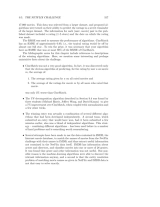 9.5. THE NETFLIX CHALLENGE                                                    317

17,000 movies. This data was selected from a larger dataset, and proposed al-
gorithms were tested on their ability to predict the ratings in a secret remainder
of the larger dataset. The information for each (user, movie) pair in the pub-
lished dataset included a rating (1–5 stars) and the date on which the rating
was made.
    The RMSE was used to measure the performance of algorithms. CineMatch
has an RMSE of approximately 0.95; i.e., the typical rating would be oﬀ by
almost one full star. To win the prize, it was necessary that your algorithm
have an RMSE that was at most 90% of the RMSE of CineMatch.
    The bibliographic notes for this chapter include references to descriptions
of the winning algorithms. Here, we mention some interesting and perhaps
unintuitive facts about the challenge.

   • CineMatch was not a very good algorithm. In fact, it was discovered early
     that the obvious algorithm of predicting, for the rating by user u on movie
     m, the average of:

        1. The average rating given by u on all rated movies and
        2. The average of the ratings for movie m by all users who rated that
           movie.

     was only 3% worse than CineMatch.

   • The UV-decomposition algorithm described in Section 9.4 was found by
     three students (Michael Harris, Jeﬀrey Wang, and David Kamm) to give
     a 7% improvement over CineMatch, when coupled with normalization and
     a few other tricks.

   • The winning entry was actually a combination of several diﬀerent algo-
     rithms that had been developed independently. A second team, which
     submitted an entry that would have won, had it been submitted a few
     minutes earlier, also was a blend of independent algorithms. This strat-
     egy – combining diﬀerent algorithms – has been used before in a number
     of hard problems and is something worth remembering.

   • Several attempts have been made to use the data contained in IMDB, the
     Internet movie database, to match the names of movies from the NetFlix
     challenge with their names in IMDB, and thus extract useful information
     not contained in the NetFlix data itself. IMDB has information about
     actors and directors, and classiﬁes movies into one or more of 28 genres.
     It was found that genre and other information was not useful. One pos-
     sible reason is the machine-learning algorithms were able to discover the
     relevant information anyway, and a second is that the entity resolution
     problem of matching movie names as given in NetFlix and IMDB data is
     not that easy to solve exactly.
 