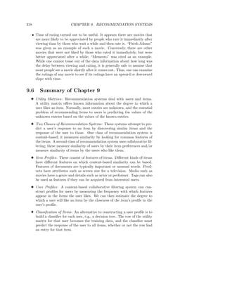 318                         CHAPTER 9. RECOMMENDATION SYSTEMS

  • Time of rating turned out to be useful. It appears there are movies that
    are more likely to be appreciated by people who rate it immediately after
    viewing than by those who wait a while and then rate it. “Patch Adams”
    was given as an example of such a movie. Conversely, there are other
    movies that were not liked by those who rated it immediately, but were
    better appreciated after a while; “Memento” was cited as an example.
    While one cannot tease out of the data information about how long was
    the delay between viewing and rating, it is generally safe to assume that
    most people see a movie shortly after it comes out. Thus, one can examine
    the ratings of any movie to see if its ratings have an upward or downward
    slope with time.


9.6    Summary of Chapter 9
  3 Utility Matrices: Recommendation systems deal with users and items.
    A utility matrix oﬀers known information about the degree to which a
    user likes an item. Normally, most entries are unknown, and the essential
    problem of recommending items to users is predicting the values of the
    unknown entries based on the values of the known entries.

  3 Two Classes of Recommendation Systems: These systems attempt to pre-
    dict a user’s response to an item by discovering similar items and the
    response of the user to those. One class of recommendation system is
    content-based; it measures similarity by looking for common features of
    the items. A second class of recommendation system uses collaborative ﬁl-
    tering; these measure similarity of users by their item preferences and/or
    measure similarity of items by the users who like them.

  3 Item Proﬁles: These consist of features of items. Diﬀerent kinds of items
    have diﬀerent features on which content-based similarity can be based.
    Features of documents are typically important or unusual words. Prod-
    ucts have attributes such as screen size for a television. Media such as
    movies have a genre and details such as actor or performer. Tags can also
    be used as features if they can be acquired from interested users.

  3 User Proﬁles: A content-based collaborative ﬁltering system can con-
    struct proﬁles for users by measuring the frequency with which features
    appear in the items the user likes. We can then estimate the degree to
    which a user will like an item by the closeness of the item’s proﬁle to the
    user’s proﬁle.

  3 Classiﬁcation of Items: An alternative to constructing a user proﬁle is to
    build a classiﬁer for each user, e.g., a decision tree. The row of the utility
    matrix for that user becomes the training data, and the classiﬁer must
    predict the response of the user to all items, whether or not the row had
    an entry for that item.
 