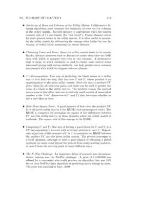 9.6. SUMMARY OF CHAPTER 9                                                   319

 3 Similarity of Rows and Columns of the Utility Matrix : Collaborative ﬁl-
   tering algorithms must measure the similarity of rows and/or columns
   of the utility matrix. Jaccard distance is appropriate when the matrix
   consists only of 1’s and blanks (for “not rated”). Cosine distance works
   for more general values in the utility matrix. It is often useful to normal-
   ize the utility matrix by subtracting the average value (either by row, by
   column, or both) before measuring the cosine distance.

 3 Clustering Users and Items: Since the utility matrix tends to be mostly
   blanks, distance measures such as Jaccard or cosine often have too little
   data with which to compare two rows or two columns. A preliminary
   step or steps, in which similarity is used to cluster users and/or items
   into small groups with strong similarity, can help provide more common
   components with which to compare rows or columns.

 3 UV-Decomposition: One way of predicting the blank values in a utility
   matrix is to ﬁnd two long, thin matrices U and V , whose product is an
   approximation to the given utility matrix. Since the matrix product U V
   gives values for all user-item pairs, that value can be used to predict the
   value of a blank in the utility matrix. The intuitive reason this method
   makes sense is that often there are a relatively small number of issues (that
   number is the “thin” dimension of U and V ) that determine whether or
   not a user likes an item.

 3 Root-Mean-Square Error : A good measure of how close the product U V
   is to the given utility matrix is the RMSE (root-mean-square error). The
   RMSE is computed by averaging the square of the diﬀerences between
   U V and the utility matrix, in those elements where the utility matrix is
   nonblank. The square root of this average is the RMSE.

 3 Computing U and V : One way of ﬁnding a good choice for U and V in a
   UV-decomposition is to start with arbitrary matrices U and V . Repeat-
   edly adjust one of the elements of U or V to minimize the RMSE between
   the product U V and the given utility matrix. The process converges to
   a local optimum, although to have a good chance of obtaining a global
   optimum we must either repeat the process from many starting matrices,
   or search from the starting point in many diﬀerent ways.

 3 The NetFlix Challenge: An important driver of research into recommen-
   dation systems was the NetFlix challenge. A prize of $1,000,000 was
   oﬀered for a contestant who could produce an algorithm that was 10%
   better than NetFlix’s own algorithm at predicting movie ratings by users.
   The prize was awarded in Sept., 2009.
 