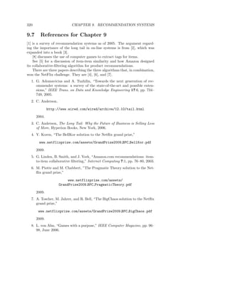320                         CHAPTER 9. RECOMMENDATION SYSTEMS

9.7     References for Chapter 9
[1] is a survey of recommendation systems as of 2005. The argument regard-
ing the importance of the long tail in on-line systems is from [2], which was
expanded into a book [3].
    [8] discusses the use of computer games to extract tags for items.
    See [5] for a discussion of item-item similarity and how Amazon designed
its collaborative-ﬁltering algorithm for product recommendations.
    There are three papers describing the three algorithms that, in combination,
won the NetFlix challenge. They are [4], [6], and [7].
  1. G. Adomavicius and A. Tuzhilin, “Towards the next generation of rec-
     ommender systems: a survey of the state-of-the-art and possible exten-
     sions,” IEEE Trans. on Data and Knowledge Engineering 17:6, pp. 734–
     749, 2005.
  2. C. Anderson,

              http://www.wired.com/wired/archive/12.10/tail.html

      2004.
  3. C. Anderson, The Long Tail: Why the Future of Business is Selling Less
     of More, Hyperion Books, New York, 2006.
  4. Y. Koren, “The BellKor solution to the Netﬂix grand prize,”

       www.netflixprize.com/assets/GrandPrize2009 BPC BellKor.pdf

      2009.
  5. G. Linden, B. Smith, and J. York, “Amazon.com recommendations: item-
     to-item collaborative ﬁltering,” Internet Computing 7:1, pp. 76–80, 2003.
  6. M. Piotte and M. Chabbert, ”The Pragmatic Theory solution to the Net-
     ﬂix grand prize,”

                         www.netflixprize.com/assets/
                    GrandPrize2009 BPC PragmaticTheory.pdf

      2009.
  7. A. Toscher, M. Jahrer, and R. Bell, “The BigChaos solution to the Netﬂix
     grand prize,”

       www.netflixprize.com/assets/GrandPrize2009 BPC BigChaos.pdf

      2009.
  8. L. von Ahn, “Games with a purpose,” IEEE Computer Magazine, pp. 96–
     98, June 2006.
 