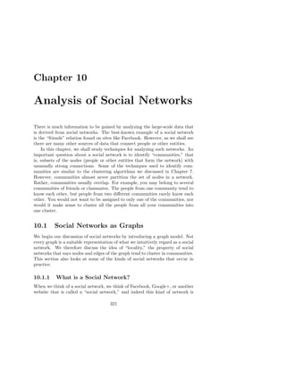 Chapter 10

Analysis of Social Networks

There is much information to be gained by analyzing the large-scale data that
is derived from social networks. The best-known example of a social network
is the “friends” relation found on sites like Facebook. However, as we shall see
there are many other sources of data that connect people or other entities.
    In this chapter, we shall study techniques for analyzing such networks. An
important question about a social network is to identify “communities,” that
is, subsets of the nodes (people or other entities that form the network) with
unusually strong connections. Some of the techniques used to identify com-
munities are similar to the clustering algorithms we discussed in Chapter 7.
However, communities almost never partition the set of nodes in a network.
Rather, communities usually overlap. For example, you may belong to several
communities of friends or classmates. The people from one community tend to
know each other, but people from two diﬀerent communities rarely know each
other. You would not want to be assigned to only one of the communities, nor
would it make sense to cluster all the people from all your communities into
one cluster.


10.1      Social Networks as Graphs
We begin our discussion of social networks by introducing a graph model. Not
every graph is a suitable representation of what we intuitively regard as a social
network. We therefore discuss the idea of “locality,” the property of social
networks that says nodes and edges of the graph tend to cluster in communities.
This section also looks at some of the kinds of social networks that occur in
practice.

10.1.1     What is a Social Network?
When we think of a social network, we think of Facebook, Google+, or another
website that is called a “social network,” and indeed this kind of network is

                                       321
 