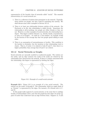 322                    CHAPTER 10. ANALYSIS OF SOCIAL NETWORKS

representative of the broader class of networks called “social.” The essential
characteristics of a social network are:

  1. There is a collection of entities that participate in the network. Typically,
     these entities are people, but they could be something else entirely. We
     shall discuss some other examples in Section 10.1.3.

  2. There is at least one relationship between entities of the network. On
     Facebook or its ilk, this relationship is called friends. Sometimes the
     relationship is all-or-nothing; two people are either friends or they are
     not. However, in other examples of social networks, the relationship has a
     degree. This degree could be discrete; e.g., friends, family, acquaintances,
     or none as in Google+. It could be a real number; an example would
     be the fraction of the average day that two people spend talking to each
     other.

  3. There is an assumption of nonrandomness or locality. This condition is
     the hardest to formalize, but the intuition is that relationships tend to
     cluster. That is, if entity A is related to both B and C, then there is a
     higher probability than average that B and C are related.

10.1.2     Social Networks as Graphs
Social networks are naturally modeled as undirected graphs. The entities are
the nodes, and an edge connects two nodes if the nodes are related by the
relationship that characterizes the network. If there is a degree associated with
the relationship, this degree is represented by labeling the edges.

                A               B                D               E




                        C

                                                 G               F


                Figure 10.1: Example of a small social network


Example 10.1 : Figure 10.1 is an example of a tiny social network. The
entities are the nodes A through G. The relationship, which we might think of
as “friends,” is represented by the edges. For instance, B is friends with A, C,
and D.
    Is this graph really typical of a social network, in the sense that it exhibits
                                                                                 7
locality of relationships? First, note that the graph has nine edges out of the 4
pairs of nodes that could have had an edge between them. Suppose X, Y ,and
 