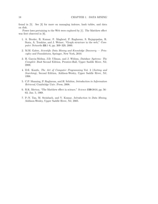 18                                             CHAPTER 1. DATA MINING

found in [5]. See [3] for more on managing indexes, hash tables, and data
on disk.
   Power laws pertaining to the Web were explored by [1]. The Matthew eﬀect
was ﬁrst observed in [6].

     1. A. Broder, R. Kumar, F. Maghoul, P. Raghavan, S. Rajagopalan, R.
        Stata, A. Tomkins, and J. Weiner, “Graph structure in the web,” Com-
        puter Networks 33:1–6, pp. 309–320, 2000.
     2. M.M. Gaber, Scientiﬁc Data Mining and Knowledge Discovery — Prin-
        ciples and Foundations, Springer, New York, 2010.
     3. H. Garcia-Molina, J.D. Ullman, and J. Widom, Database Systems: The
        Complete Book Second Edition, Prentice-Hall, Upper Saddle River, NJ,
        2009.
     4. D.E. Knuth, The Art of Computer Programming Vol. 3 (Sorting and
        Searching), Second Edition, Addison-Wesley, Upper Saddle River, NJ,
        1998.
     5. C.P. Manning, P. Raghavan, and H. Sch¨ tze, Introduction to Information
                                               u
        Retrieval, Cambridge Univ. Press, 2008.
     6. R.K. Merton, “The Matthew eﬀect in science,” Science 159:3810, pp. 56–
        63, Jan. 5, 1968.
     7. P.-N. Tan, M. Steinbach, and V. Kumar, Introduction to Data Mining,
        Addison-Wesley, Upper Saddle River, NJ, 2005.
 