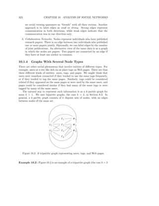 324                   CHAPTER 10. ANALYSIS OF SOCIAL NETWORKS

      we avoid viewing spammers as “friends” with all their victims. Another
      approach is to label edges as weak or strong. Strong edges represent
      communication in both directions, while weak edges indicate that the
      communication was in one direction only.
  3. Collaboration Networks: Nodes represent individuals who have published
     research papers. There is an edge between two individuals who published
     one or more papers jointly. Optionally, we can label edges by the number
     of joint publications. An alternative view of the same data is as a graph
     in which the nodes are papers. Two papers are connected by an edge if
     they have at least one author in common.

10.1.4     Graphs With Several Node Types
There are other social phenomena that involve entities of diﬀerent types. For
example, users at a site like deli.cio.us place tags on Web pages. There are thus
three diﬀerent kinds of entities: users, tags, and pages. We might think that
users were somehow connected if they tended to use the same tags frequently,
or if they tended to tag the same pages. Similarly, tags could be considered
related if they appeared on the same pages or were used by the same users, and
pages could be considered similar if they had many of the same tags or were
tagged by many of the same users.
    The natural way to represent such information is as a k-partite graph for
some k > 1. We met bipartite graphs, the case k = 2, in Section 8.3. In
general, a k-partite graph consists of k disjoint sets of nodes, with no edges
between nodes of the same set.




                                      T1         W1

                           U1         T2         W2

                           U2         T3         W3

                                      T4




   Figure 10.2: A tripartite graph representing users, tags, and Web pages


Example 10.2 : Figure 10.2 is an example of a tripartite graph (the case k = 3
 