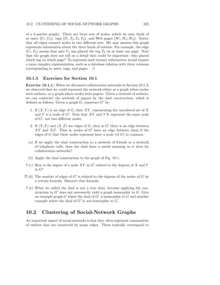 10.2. CLUSTERING OF SOCIAL-NETWORK GRAPHS                                        325

of a k-partite graph). There are three sets of nodes, which we may think of
as users {U1 , U2 }, tags {T1 , T2 , T3 , T4 }, and Web pages {W1 , W2 , W3 }. Notice
that all edges connect nodes in two diﬀerent sets. We may assume this graph
represents information about the three kinds of entities. For example, the edge
(U1 , T2 ) means that user U1 has placed the tag T2 on at least one page. Note
that the graph does not tell us a detail that could be important: who placed
which tag on which page? To represent such ternary information would require
a more complex representation, such as a database relation with three columns
corresponding to users, tags, and pages. 2

10.1.5     Exercises for Section 10.1
Exercise 10.1.1 : When we discussed collaboration networks in Section 10.1.3,
we observed that we could represent the network either as a graph where nodes
were authors, or a graph where nodes were papers. Given a network of authors,
we can construct the network of papers by the dual construction, which is
deﬁned as follows. Given a graph G, construct G′ by:

   1. If (X, Y ) is an edge of G, then XY , representing the unordered set of X
      and Y is a node of G′ . Note that XY and Y X represent the same node
      of G′ , not two diﬀerent nodes.
   2. If (X, Y ) and (X, Z) are edges of G, then in G′ there is an edge between
      XY and XZ. That is, nodes of G′ have an edge between them if the
      edges of G that these nodes represent have a node (of G) in common.

  (a) If we apply the dual construction to a network of friends or a network
      of telephone calls, does the dual have a useful meaning as it does for
      collaboration networks?
  (b) Apply the dual construction to the graph of Fig. 10.1.
 ! (c) How is the degree of a node XY in G′ related to the degrees of X and Y
       in G?
!! (d) The number of edges of G′ is related to the degrees of the nodes of G by
       a certain formula. Discover that formula.
 ! (e) What we called the dual is not a true dual, because applying the con-
       struction to G′ does not necessarily yield a graph isomorphic to G. Give
       an example graph G where the dual of G′ is isomorphic to G and another
       example where the dual of G′ is not isomorphic to G.


10.2       Clustering of Social-Network Graphs
An important aspect of social networks is that they often represent communities
of entities that are connected by many edges. These typically correspond to
 