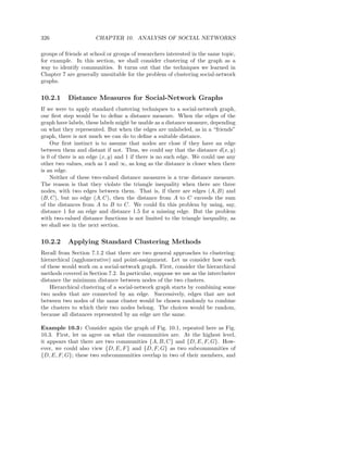 326                    CHAPTER 10. ANALYSIS OF SOCIAL NETWORKS

groups of friends at school or groups of researchers interested in the same topic,
for example. In this section, we shall consider clustering of the graph as a
way to identify communities. It turns out that the techniques we learned in
Chapter 7 are generally unsuitable for the problem of clustering social-network
graphs.


10.2.1     Distance Measures for Social-Network Graphs
If we were to apply standard clustering techniques to a social-network graph,
our ﬁrst step would be to deﬁne a distance measure. When the edges of the
graph have labels, these labels might be usable as a distance measure, depending
on what they represented. But when the edges are unlabeled, as in a “friends”
graph, there is not much we can do to deﬁne a suitable distance.
    Our ﬁrst instinct is to assume that nodes are close if they have an edge
between them and distant if not. Thus, we could say that the distance d(x, y)
is 0 of there is an edge (x, y) and 1 if there is no such edge. We could use any
other two values, such as 1 and ∞, as long as the distance is closer when there
is an edge.
    Neither of these two-valued distance measures is a true distance measure.
The reason is that they violate the triangle inequality when there are three
nodes, with two edges between them. That is, if there are edges (A, B) and
(B, C), but no edge (A, C), then the distance from A to C exceeds the sum
of the distances from A to B to C. We could ﬁx this problem by using, say,
distance 1 for an edge and distance 1.5 for a missing edge. But the problem
with two-valued distance functions is not limited to the triangle inequality, as
we shall see in the next section.


10.2.2     Applying Standard Clustering Methods
Recall from Section 7.1.2 that there are two general approaches to clustering:
hierarchical (agglomerative) and point-assignment. Let us consider how each
of these would work on a social-network graph. First, consider the hierarchical
methods covered in Section 7.2. In particular, suppose we use as the intercluster
distance the minimum distance between nodes of the two clusters.
    Hierarchical clustering of a social-network graph starts by combining some
two nodes that are connected by an edge. Successively, edges that are not
between two nodes of the same cluster would be chosen randomly to combine
the clusters to which their two nodes belong. The choices would be random,
because all distances represented by an edge are the same.

Example 10.3 : Consider again the graph of Fig. 10.1, repeated here as Fig.
10.3. First, let us agree on what the communities are. At the highest level,
it appears that there are two communities {A, B, C} and {D, E, F, G}. How-
ever, we could also view {D, E, F } and {D, F, G} as two subcommunities of
{D, E, F, G}; these two subcommunities overlap in two of their members, and
 