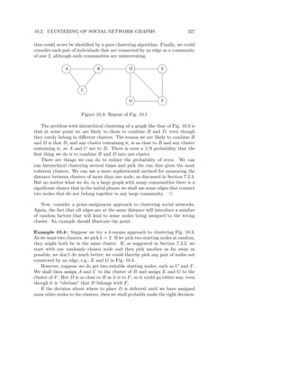 10.2. CLUSTERING OF SOCIAL-NETWORK GRAPHS                                        327

thus could never be identiﬁed by a pure clustering algorithm. Finally, we could
consider each pair of individuals that are connected by an edge as a community
of size 2, although such communities are uninteresting.

                A                B                D                E



                        C

                                                  G                F


                         Figure 10.3: Repeat of Fig. 10.1

    The problem with hierarchical clustering of a graph like that of Fig. 10.3 is
that at some point we are likely to chose to combine B and D, even though
they surely belong in diﬀerent clusters. The reason we are likely to combine B
and D is that D, and any cluster containing it, is as close to B and any cluster
containing it, as A and C are to B. There is even a 1/9 probability that the
ﬁrst thing we do is to combine B and D into one cluster.
    There are things we can do to reduce the probability of error. We can
run hierarchical clustering several times and pick the run that gives the most
coherent clusters. We can use a more sophisticated method for measuring the
distance between clusters of more than one node, as discussed in Section 7.2.3.
But no matter what we do, in a large graph with many communities there is a
signiﬁcant chance that in the initial phases we shall use some edges that connect
two nodes that do not belong together in any large community. 2

    Now, consider a point-assignment approach to clustering social networks.
Again, the fact that all edges are at the same distance will introduce a number
of random factors that will lead to some nodes being assigned to the wrong
cluster. An example should illustrate the point.

Example 10.4 : Suppose we try a k-means approach to clustering Fig. 10.3.
As we want two clusters, we pick k = 2. If we pick two starting nodes at random,
they might both be in the same cluster. If, as suggested in Section 7.3.2, we
start with one randomly chosen node and then pick another as far away as
possible, we don’t do much better; we could thereby pick any pair of nodes not
connected by an edge, e.g., E and G in Fig. 10.3.
    However, suppose we do get two suitable starting nodes, such as C and F .
We shall then assign A and C to the cluster of B and assign E and G to the
cluster of F . But D is as close to B as it is to F , so it could go either way, even
though it is “obvious” that D belongs with F .
    If the decision about where to place D is deferred until we have assigned
some other nodes to the clusters, then we shall probably make the right decision.
 