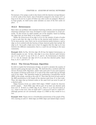 328                    CHAPTER 10. ANALYSIS OF SOCIAL NETWORKS

For instance, if we assign a node to the cluster with the shortest average distance
to all the nodes of the cluster, then D should be assigned to the cluster of F , as
long as we do not try to place D before any other nodes are assigned. However,
in large graphs, we shall surely make mistakes on some of the ﬁrst nodes we
place. 2

10.2.3     Betweenness
Since there are problems with standard clustering methods, several specialized
clustering techniques have been developed to ﬁnd communities in social net-
works. In this section we shall consider one of the simplest, based on ﬁnding
the edges that are least likely to be inside a community.
    Deﬁne the betweenness of an edge (a, b) to be the number of pairs of nodes
x and y such that the edge (a, b) lies on the shortest path between x and y.
To be more precise, since there can be several shortest paths between x and y,
edge (a, b) is credited with the fraction of those shortest paths that include the
edge (a, b). As in golf, a high score is bad. It suggests that the edge (a, b) runs
between two diﬀerent communities; that is, a and b do not belong to the same
community.

Example 10.5 : In Fig. 10.3 the edge (B, D) has the highest betweenness, as
should surprise no one. In fact, this edge is on every shortest path between
any of A, B, and C to any of D, E, F , and G. Its betweenness is therefore
3 × 4 = 12. In contrast, the edge (D, F ) is on only four shortest paths: those
from A, B, C, and D to F . 2

10.2.4     The Girvan-Newman Algorithm
In order to exploit the betweenness of edges, we need to calculate the number of
shortest paths going through each edge. We shall describe a method called the
Girvan-Newman (GN) Algorithm, which visits each node X once and computes
the number of shortest paths from X to each of the other nodes that go through
each of the edges. The algorithm begins by performing a breadth-ﬁrst search
(BFS) of the graph, starting at the node X. Note that the level of each node in
the BFS presentation is the length of the shortest path from X to that node.
Thus, the edges that go between nodes at the same level can never be part of
a shortest path.
    Edges between levels are called DAG edges (“DAG” stands for directed,
acyclic graph).      Each DAG edge will be part of at least one shortest path
from root X. If there is a DAG edge (Y, Z), where Y is at the level above Z
(i.e., closer to the root), then we shall call Y a parent of Z and Z a child of Y ,
although parents are not necessarily unique in a DAG as they would be in a
tree.

Example 10.6 : Figure 10.4 is a breadth-ﬁrst presentation of the graph of Fig.
10.3, starting at node E. Solid edges are DAG edges and dashed edges connect
 