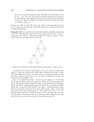 330                    CHAPTER 10. ANALYSIS OF SOCIAL NETWORKS

      the root to Z goes through this edge. Formally, let the parents of Z be
      Y1 , Y2 , . . . , Yk . Let pi be the number of shortest paths from the root to
      Y1 ; this number was computed in Step 2 and is illustrated by the labels
      in Fig. 10.4. Then the credit for the edge (Yi , Z) is the credit of Z times
                              k
      pi divided by j=1 pj .
Finally, the credit of each DAG edge is the share of shortest paths from the
root X going through that edge. Non-DAG edges have no shortest paths from
X going through them.
Example 10.8 : Let us perform the credit calculation for the BFS presentation
of Fig. 10.4. We shall start from level 3 and proceed upwards. First, A and C,
being leaves, get credit 1. Each of these nodes have only one parent, so their
credit is given to the edges (B, A) and (C, A).

                                                  E



                                          D               F



                                  3   B           G   1
                              1           1

                           1 A            C   1


  Figure 10.5: Final step of the Girvan-Newman Algorithm – levels 3 and 2

    At level 2, G is a leaf, so it gets credit 1. B is not a leaf, so it gets credit
equal to 1 plus the credits on the DAG edges entering it from below. Since
both these edges have credit 1, the credit of B is 3. Intuitively 3 represents the
fact that all shortest paths from E to A, B, and C go through B. Figure 10.5
shows the credits assigned so far.
    Now, let us proceed to level 1. B has only one parent, D, so the edge
(D, B) gets the entire credit of B, which is 3. However, G has two parents, D
and F . We therefore need to divide the credit of 1 that G has between the edges
(D, G) and (F, G). In what proportion do we divide? If you examine the labels
of Fig. 10.4, you see that both D and F have label 1, representing the fact that
there is one shortest path from E to each of these nodes. Thus, we give half
the credit of G to each of these edges; i.e., their credit is each 1/(1 + 1) = 0.5.
Had the labels of D and F in Fig. 10.4 been 5 and 3, meaning there were ﬁve
shortest paths to D and only three to F , then the credit of edge (D, G) would
have been 5/8 and the credit of edge (F, G) would have been 3/8.
 